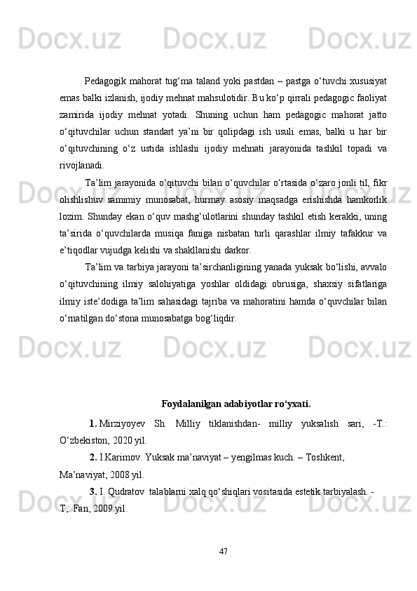 Pedagogik mahorat tug‘ma taland yoki pastdan – pastga o‘tuvchi xususiyat
emas balki izlanish, ijodiy mehnat mahsulotidir. Bu ko‘p qirrali pedagogic faoliyat
zamirida   ijodiy   mehnat   yotadi.   Shuning   uchun   ham   pedagogic   mahorat   jatto
o‘qituvchilar   uchun   standart   ya’ni   bir   qolipdagi   ish   usuli   emas,   balki   u   har   bir
o‘qituvchining   o‘z   ustida   ishlashi   ijodiy   mehnati   jarayonida   tashkil   topadi   va
rivojlanadi. 
Ta’lim jarayonida o‘qituvchi bilan o‘quvchilar o‘rtasida o‘zaro jonli til, fikr
olishlishuv   samimiy   munosabat,   hurmay   asosiy   maqsadga   erishishda   hamkorlik
lozim. Shunday ekan o‘quv mashg‘ulotlarini  shunday tashkil  etish kerakki, uning
ta’sirida   o‘quvchilarda   musiqa   faniga   nisbatan   turli   qarashlar   ilmiy   tafakkur   va
e’tiqodlar vujudga kelishi va shakllanishi darkor. 
Ta’lim va tarbiya jarayoni ta’sirchanligining yanada yuksak bo‘lishi, avvalo
o‘qituvchining   ilmiy   salohiyatiga   yoshlar   oldidagi   obrusiga,   shaxsiy   sifatlariga
ilmiy  iste’dodiga  ta’lim   sahasidagi  tajriba  va mahoratini  hamda  o‘quvchilar   bilan
o‘rnatilgan do‘stona munosabatga bog‘liqdir.      
  
Foydalanilgan adabiyotlar ro‘y x ati.
1. Mirziyoyev   Sh.   Milliy   tiklanishdan-   milliy   yuksalish   sari,   -T.:
O‘zbekiston, 2020 yil.
2. I.Karimov. Yuksak ma’naviyat – yengilmas kuch. – Toshkent, 
Ma’naviyat, 2008 yil.
3. I. Qudratov  talablarni xalq qo‘shiqlari vositasida estetik tarbiyalash. - 
T,: Fan, 2009 yil.
47 