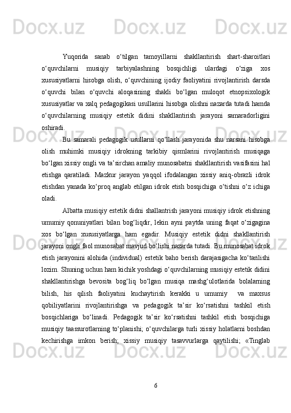 Yuqorida   sanab   o‘tilgan   tamoyillarni   shakllantirish   shart-sharoitlari
o‘quvchilarni   musiqiy   tarbiyalashning   bosqichligi   ulardagi   o‘ziga   xos
xususiyatlarni   hisobga   olish,   o‘quvchining   ijodiy   faoliyatini   rivojlantirish   darsda
o‘quvchi   bilan   o‘quvchi   aloqasining   shakli   bo‘lgan   muloqot   etnopsixologik
xususiyatlar va xalq pedagogikasi usullarini hisobga olishni nazarda tutadi hamda
o‘quvchilarning   musiqiy   estetik   didini   shakllantirish   jarayoni   samaradorligini
oshiradi. 
Bu   samarali   pedagogik   usullarni   qo‘llash   jarayonida   shu   narsani   hisobga
olish   muhimki   musiqiy   idrokning   tarkibiy   qismlarini   rivojlantirish   musiqaga
bo‘lgan xissiy ongli va ta’sirchan amaliy munosabatni shakllantirish vasifasini hal
etishga   qaratiladi.   Mazkur   jarayon   yaqqol   ifodalangan   xissiy   aniq-obrazli   idrok
etishdan  yanada   ko‘proq  anglab  etilgan  idrok  etish  bosqichiga  o‘tishni   o‘z  ichiga
oladi. 
Albatta musiqiy estetik didni shallantrish jarayoni musiqiy idrok etishning
umumiy   qonuniyatlari   bilan   bog‘liqdir,   lekin   ayni   paytda   uning   faqat   o‘zigagina
xos   bo‘lgan   xususiyatlarga   ham   egadir.   Musiqiy   estetik   didni   shakllantirish
jarayoni ongli faol munosabat mavjud bo‘lishi nazarda tutadi. Bu munosabat idrok
etish   jarayonini   alohida   (individual)   estetik   baho   berish   darajasigacha   ko‘tarilishi
lozim. Shuning uchun ham kichik yoshdagi o‘quvchilarning musiqiy estetik didini
shakllantirishga   bevosita   bog‘liq   bo‘lgan   musiqa   mashg‘ulotlarida   bolalarning
bilish,   his   qilish   faoliyatini   kuchaytirish   kerakki   u   umumiy     va   maxsus
qobiliyatlarini   rivojlantirishga   va   pedagogik   ta’ sir   ko‘rsatishni   tashkil   etish
bosqichlariga   bo‘linadi.   Pedagogik   ta’sir   ko‘rsatishni   tashkil   etish   bosqichiga
musiqiy  taassurotlarning  to‘planishi;  o‘quvchilarga  turli  xissiy   holatlarni  boshdan
kechirishga   imkon   berish;   xissiy   musiqiy   tasavvurlarga   qaytilishi;   «Tinglab
6 