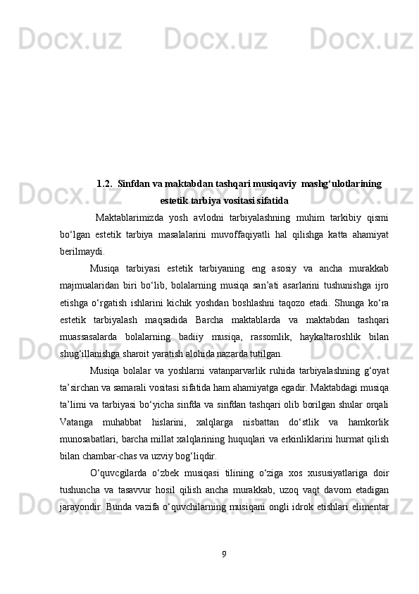 1.2. Sinfdan va maktabdan tashqari musiqaviy  mashg‘ulotlarining
estetik tarbiya vositasi sifatida
  Maktablarimizda   yosh   avlodni   tarbiyalashning   muhim   tarkibiy   qismi
bo‘lgan   estetik   tarbiya   masalalarini   muvoffaqiyatli   hal   qilishga   katta   ahamiyat
berilmaydi. 
Musiqa   tarbiyasi   estetik   tarbiyaning   eng   asosiy   va   ancha   murakkab
majmualaridan   biri   bo‘lib,   bolalarning   musiqa   san’ati   asarlarini   tushunishga   ijro
etishga   o‘rgatish   ishlarini   kichik   yoshdan   boshlashni   taqozo   etadi.   Shunga   ko‘ra
estetik   tarbiyalash   maqsadida   Barcha   maktablarda   va   maktabdan   tashqari
muassasalarda   bolalarning   badiiy   musiqa,   rassomlik,   haykaltaroshlik   bilan
shug‘illanishga sharoit yaratish alohida nazarda tutilgan.
Musiqa   bolalar   va   yoshlarni   vatanparvarlik   ruhida   tarbiyalashning   g‘oyat
ta’sirchan va samarali vositasi sifatida ham ahamiyatga egadir. Maktabdagi musiqa
ta’limi va tarbiyasi bo‘yicha sinfda va sinfdan tashqari olib borilgan shular  orqali
Vatanga   muhabbat   hislarini,   xalqlarga   nisbattan   do‘stlik   va   hamkorlik
munosabatlari, barcha millat xalqlarining huquqlari va erkinliklarini hurmat qilish
bilan chambar-chas va uzviy bog‘liqdir.
O‘quvcgilarda   o‘zbek   musiqasi   tilining   o‘ziga   xos   xususiyatlariga   doir
tushuncha   va   tasavvur   hosil   qilish   ancha   murakkab,   uzoq   vaqt   davom   etadigan
jarayondir. Bunda vazifa o‘quvchilarning musiqani  ongli idrok etishlari  elimentar
9 