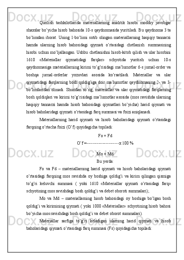 Qurilish   tashkilotlarida   materiallarning   analitik   hisobi   moddiy   javobgar
shaxslar bo’yicha hisob bahosida 10-s qaydnomasida yuritiladi. Bu qaydnoma 3 ta
bo’limdan   iborat.   Uning   1-bo’limi   sotib   olingan   materiallarning   haqiqiy   tannarxi
hamda   ularning   hisob   bahosidagi   qiymati   o’rtasidagi   chetlanish   summasining
hisobi uchun mo’ljallangan. Ushbu chetlanishni hisob-kitob qilish va ular hisobini
1610   «Materiallar   qiymatidagi   farqlar»   schyotida   yuritish   uchun   10-s
qaydnomasiga materiallarning kirimi to’g’risidagi ma’lumotlar 6-s jurnal-order va
boshqa   jurnal-orderlar   yozuvlari   asosida   ko’rsatiladi.   Materiallar   va   ular
qiymatidagi farqlarning bosh qoldig’iga doir  ma’lumotlar  qaydnomaning 2- va 3-
bo’limlaridan   olinadi.   Shundan   so’ng,   materiallar   va   ular   qiymatidagi   farqlarning
bosh qoldiqlari va kirimi to’g’risidagi ma’lumotlar asosida (mos ravishda ularning
haqiqiy   tannarxi   hamda   hisob   bahosidagi   qiymatlari   bo’yicha)   harid   qiymati   va
hisob   baholaridagi qiymati   o’rtasidagi farq   summasi va   foizi   aniqlanadi.
Materiallarning   harid   qiymati   va   hisob   baholaridagi   qiymati   o’rtasidagi
farqning o’rtacha foizi   (O’f)   quyidagicha topiladi:
Fo +   Fd
O’f = ---------------------- x   100 %
Mo + Md
Bu yerda:
Fo   va   Fd   –   materiallarning   harid   qiymati   va   hisob   baholaridagi   qiymati
o’rtasidagi   farqning   mos   ravishda   oy   boshiga   qoldig’i   va   kirim   qilingan   qismiga
to’g’ri   keluvchi   summasi   (   yoki   1610   «Materiallar   qiymati   o’rtasidagi   farq»
schyotining   mos ravishdagi   bosh qoldig’i   va   debet   oboroti   summalari);
Mo   va   Md   –   materiallarning   hisob   bahosidagi   oy   boshiga   bo’lgan   bosh
qoldig’i va kirimining qiymati ( yoki 1000 «Materiallar» schyotining hisob bahosi
bo’yicha   mos ravishdagi   bosh qoldig’i va   debet oborot summalari).
Materiallar   sarfiga   to’g’ri   keladigan   ularning   harid   qiymati   va   hisob
baholaridagi   qiymati   o’rtasidagi farq   summasi   (Fs)   quyidagicha   topiladi: 