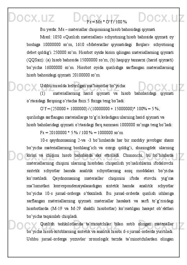 Fs   = Ms   *   O’f /   100   %
Bu   yerda:   Ms   –   materiallar   chiqimining   hisob   bahosidagi   qiymati
Misol: 1050 «Qurilish materiallari» schyotining hisob bahosida qiymati oy
boshiga   10000000   so’m,   1610   «Materiallar   qiymatidagi   farqlar»   schyotining
debet qoldig’i 250000 so’m. Hisobot oyida kirim qilingan materiallarning qiymati
(QQSsiz): (a) hisob bahosida 15000000 so’m; (b) haqiqiy tannarxi (harid qiymati)
bo’yicha   16000000   so’m.   Hisobot   oyida   qurilishga   sarflangan   materiallarning
hisob   bahosidagi   qiymati   20100000 so’m.
Ushbu   misolda   keltirilgan   ma’lumotlar   bo’yicha:
(1) materiallarning   harid   qiymati   va   hisob   baholaridagi   qiymati
o’rtasidagi   farqning o’rtacha foizi   5   foizga   teng   bo’ladi:
O’f   =   (250000   +   1000000)   /   (10000000   +   15000000)*   100%   =   5   %;
qurilishga   sarflangan   materiallarga   to’g’ri   keladigan   ularning   harid   qiymati va 
hisob baholaridagi qiymati o’rtasidagi farq summasi 1000000 so’mga   teng   bo’ladi:
Fs   =   20100000 *   5   %   /   100 %   =   1000000   so’m.
10-s   qaydnomaning   2-va   -3   bo’limlarida   har   bir   moddiy   javobgar   shaxs
bo’yicha   materiallarning   boshlang’ich   va   oxirgi   qoldig’i,   shuningdek   ularning
kirim   va   chiqimi   hisob   baholarida   aks   ettiriladi.   Chunonchi,   bu   bo’limlarda
materiallarning   chiqimi   ularning   hisobdan   chiqarilish   yo’nalishlarini   ifodalovchi
sintetik   schyotlar   hamda   analitik   schyotlarning   aniq   moddalari   bo’yicha
ko’rsatiladi.   Qaydnomaning   materiallar   chiqimini   ifoda   etuvchi   yig’ma
ma’lumotlari   korrespondensiyalanadigan   sintetik   hamda   analitik   schyotlar
bo’yicha   10-s   jurnal-orderga   o’tkaziladi.   Bu   jurnal-orderda   qurilish   ishlariga
sarflangan   materiallarning   qiymati   materiallar   harakati   va   sarfi   to’g’risidagi
hisobotlarda   (M-19   va   M-29   shaklli   hisobotlar)   ko’rsatilgan   harajat   ob’ektlari
bo’yicha   taqsimlab   chiqiladi.
Qurilish   tashkilotlarida   ta’minotchilar   bilan   sotib   olingan   materiallar
bo’yicha   hisob-kitoblarning sintetik va analitik hisobi 6-s jurnal-orderda yuritiladi.
Ushbu   jurnal-orderga   yozuvlar   xronologik   tarzda   ta’minotchilardan   olingan 