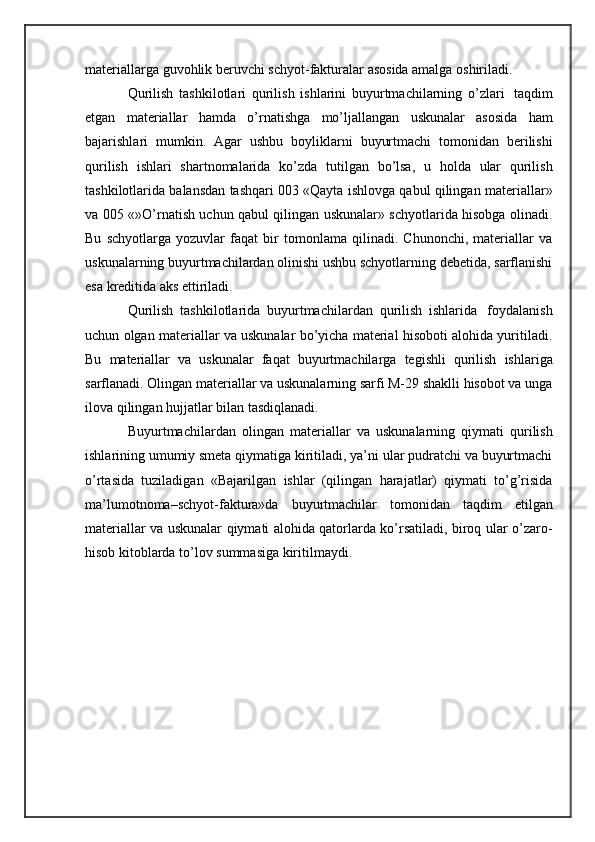 materiallarga   guvohlik   beruvchi schyot-fakturalar   asosida amalga   oshiriladi.
Qurilish   tashkilotlari   qurilish   ishlarini   buyurtmachilarning   o’zlari   taqdim
etgan   materiallar   hamda   o’rnatishga   mo’ljallangan   uskunalar   asosida   ham
bajarishlari   mumkin.   Agar   ushbu   boyliklarni   buyurtmachi   tomonidan   berilishi
qurilish   ishlari   shartnomalarida   ko’zda   tutilgan   bo’lsa,   u   holda   ular   qurilish
tashkilotlarida balansdan tashqari 003 «Qayta ishlovga qabul qilingan   materiallar»
va 005 «»O’rnatish uchun qabul qilingan uskunalar» schyotlarida hisobga olinadi.
Bu   schyotlarga   yozuvlar   faqat   bir   tomonlama   qilinadi.   Chunonchi,   materiallar   va
uskunalarning buyurtmachilardan olinishi ushbu schyotlarning debetida, sarflanishi
esa   kreditida aks   ettiriladi.
Qurilish   tashkilotlarida   buyurtmachilardan   qurilish   ishlarida   foydalanish
uchun olgan materiallar va uskunalar bo’yicha material hisoboti alohida yuritiladi.
Bu   materiallar   va   uskunalar   faqat   buyurtmachilarga   tegishli   qurilish   ishlariga
sarflanadi. Olingan materiallar va uskunalarning sarfi M-29 shaklli hisobot va unga
ilova   qilingan   hujjatlar bilan tasdiqlanadi.
Buyurtmachilardan   olingan   materiallar   va   uskunalarning   qiymati   qurilish
ishlarining umumiy smeta qiymatiga kiritiladi, ya’ni ular pudratchi va buyurtmachi
o’rtasida   tuziladigan   «Bajarilgan   ishlar   (qilingan   harajatlar)   qiymati   to’g’risida
ma’lumotnoma–schyot-faktura»da   buyurtmachilar   tomonidan   taqdim   etilgan
materiallar va uskunalar qiymati alohida qatorlarda ko’rsatiladi, biroq ular o’zaro-
hisob   kitoblarda to’lov summasiga kiritilmaydi. 