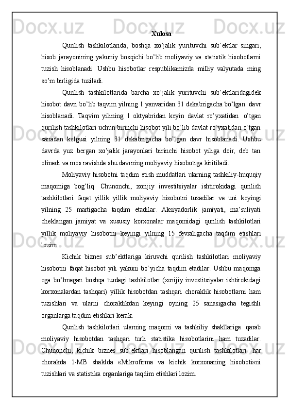Xulosa
Qurilish   tashkilotlarida,   boshqa   xo’jalik   yurituvchi   sub’ektlar   singari,
hisob   jarayonining   yakuniy   bosqichi   bo’lib   moliyaviy   va   statistik   hisobotlarni
tuzish   hisoblanadi.   Ushbu   hisobotlar   respublikamizda   milliy   valyutada   ming
so’m   birligida   tuziladi.
Qurilish   tashkilotlarida   barcha   xo’jalik   yurituvchi   sub’ektlaridagidek
hisobot   davri   bo’lib   taqvim   yilning   1   yanvaridan   31   dekabrigacha   bo’lgan   davr
hisoblanadi.   Taqvim   yilining   1   oktyabridan   keyin   davlat   ro’yxatidan   o’tgan
qurilish tashkilotlari uchun birinchi hisobot yili bo’lib davlat ro’yxatidan o’tgan
sanadan   kelgusi   yilning   31   dekabrigacha   bo’lgan   davr   hisoblanadi.   Ushbu
davrda   yuz   bergan   xo’jalik   jarayonlari   birinchi   hisobot   yiliga   doir,   deb   tan
olinadi va   mos   ravishda   shu   davrning moliyaviy   hisobotiga   kiritiladi.
Moliyaviy   hisobotni   taqdim   etish   muddatlari   ularning   tashkiliy-huquqiy
maqomiga   bog’liq.   Chunonchi,   xorijiy   investitsiyalar   ishtirokidagi   qurilish
tashkilotlari   faqat   yillik   yillik   moliyaviy   hisobotni   tuzadilar   va   uni   keyingi
yilning   25   martigacha   taqdim   etadilar.   Aksiyadorlik   jamiyati,   ma’suliyati
cheklangan   jamiyat   va   xususiy   korxonalar   maqomidagi   qurilish   tashkilotlari
yillik   moliyaviy   hisobotni   keyingi   yilning   15   fevraligacha   taqdim   etishlari
lozim.
Kichik   biznes   sub’ektlariga   kiruvchi   qurilish   tashkilotlari   moliyaviy
hisobotni   faqat   hisobot   yili   yakuni   bo’yicha   taqdim   etadilar.   Ushbu   maqomga
ega   bo’lmagan   boshqa   turdagi   tashkilotlar   (xorijiy   investitsiyalar   ishtirokidagi
korxonalardan   tashqari)   yillik   hisobotdan   tashqari   choraklik   hisobotlarni   ham
tuzishlari   va   ularni   choraklikdan   keyingi   oyning   25   sanasigacha   tegishli
organlarga taqdim etishlari   kerak.
Qurilish   tashkilotlari   ularning   maqomi   va   tashkiliy   shakllariga   qarab
moliyaviy   hisobotdan   tashqari   turli   statistika   hisobotlarini   ham   tuzadilar.
Chunonchi,   kichik   biznes   sub’ektlari   hisoblangan   qurilish   tashkilotlari   har
chorakda   1-MB   shaklda   «Mikrofirma   va   kichik   korxonaning   hisoboti»ni
tuzishlari   va   statistika organlariga   taqdim   etishlari lozim. 