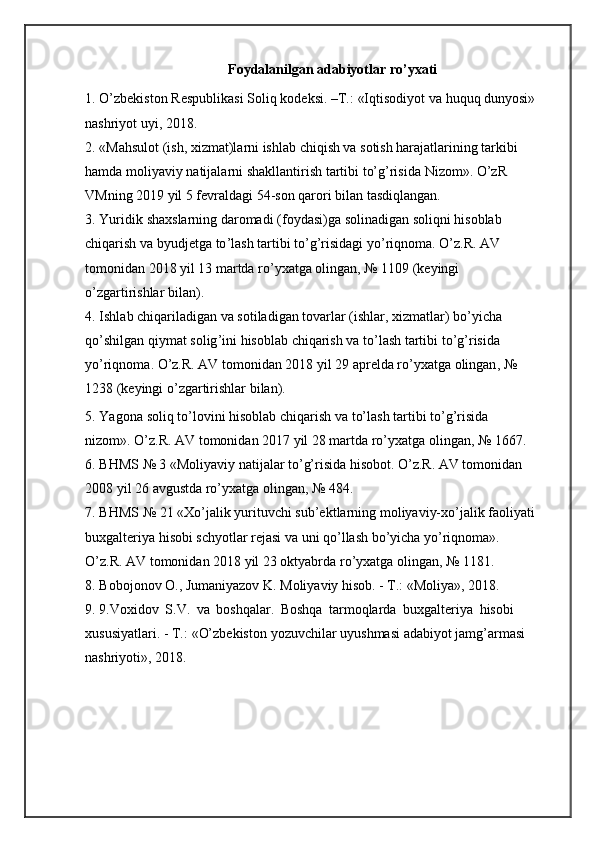 Foydalanilgan adabiyotlar ro’yxati
1. O’zbekiston   Respublikasi   Soliq   kodeksi.   –T.:   «Iqtisodiyot   va   huquq   dunyosi»
nashriyot   uyi,   2018.
2. «Mahsulot (ish, xizmat)larni ishlab chiqish va sotish harajatlarining tarkibi  
hamda   moliyaviy   natijalarni   shakllantirish   tartibi   to’g’risida   Nizom».   O’zR  
VMning  2019  yil 5   fevraldagi   54-son qarori   bilan   tasdiqlangan.
3. Yuridik   shaxslarning   daromadi   ( foydasi ) ga   solinadigan   soliqni   hisoblab  
chiqarish   va   byudjetga   to ’ lash   tartibi   to ’ g ’ risidagi   yo ’ riqnoma .   O ’ z . R .   AV  
tomonidan  2018  yil  13  martda   ro ’ yxatga   olingan , № 1109 ( keyingi  
o ’ zgartirishlar   bilan ).
4. Ishlab   chiqariladigan   va   sotiladigan   tovarlar  ( ishlar ,  xizmatlar )  bo ’ yicha  
qo ’ shilgan   qiymat   solig ’ ini   hisoblab   chiqarish   va   to ’ lash   tartibi   to ’ g ’ risida  
yo ’ riqnoma .  O ’ z . R .  AV   tomonidan  2018  yil  29  aprelda   ro ’ yxatga   olingan , № 
1238   ( keyingi   o ’ zgartirishlar   bilan ).
5. Yagona   soliq   to’lovini   hisoblab   chiqarish   va   to’lash   tartibi   to’g’risida  
nizom».   O’z.R.   AV   tomonidan   2017   yil   28 martda   ro’yxatga   olingan,   №   1667.
6. BHMS № 3 «Moliyaviy natijalar to’g’risida hisobot. O’z.R. AV tomonidan  
2008 yil   26   avgustda   ro’yxatga olingan,   №   484.
7. BHMS   №   21   «Xo’jalik   yurituvchi   sub’ektlarning   moliyaviy-xo’jalik   faoliyati
buxgalteriya hisobi schyotlar rejasi va uni qo’llash bo’yicha yo’riqnoma».  
O’z.R.   AV   tomonidan 2018 yil 23 oktyabrda   ro’yxatga   olingan,   №   1181.
8. Bobojonov O., Jumaniyazov K. Moliyaviy hisob. - T.: «Moliya», 2018.  
9. 9.Voxidov   S.V.   va   boshqalar.   Boshqa   tarmoqlarda   buxgalteriya   hisobi
xususiyatlari.   -   T.:   «O’zbekiston   yozuvchilar   uyushmasi   adabiyot   jamg’armasi  
nashriyoti»,   2018. 