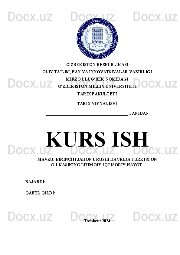 O‘ZBEKISTON RESPUBLIKASI 
OLIY TA’LIM, FAN VA INNOVATSIYALAR VAZIRLIGI
MIRZO ULUG‘BEK NOMIDAGI 
O‘ZBEKISTON MILLIY UNIVERSITETI
TARIX FAKULTETI
TARIX YO‘NALISHI
_______________________________________ FANIDAN
KURS ISH
MAVZU: BIRINCHI JAHON URUSHI DAVRIDA TURKISTON
O‘LKASINING IJTIMOIY-IQTISODIY HAYOT.
BAJARDI: ________________________
QABUL QILDI: ________________________
Toshkent 2024 