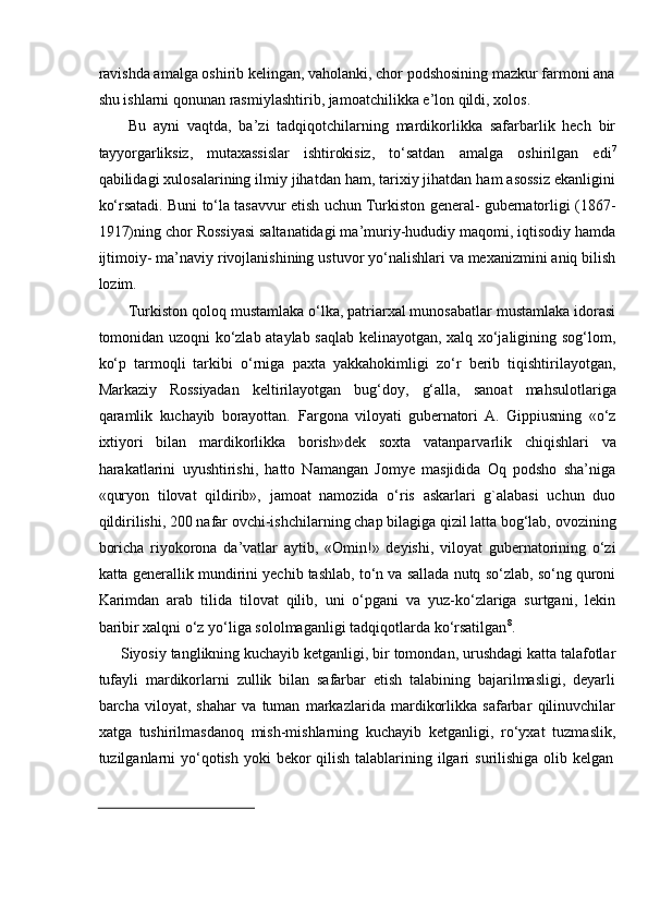 ravishda amalga oshirib kelingan, vaholanki, chor podshosining mazkur farmoni ana
shu   ishlarni qonunan   rasmiylashtirib,   jamoatchilikka   e’lon   qildi,   xolos.
Bu   ayni   vaqtda,   ba’zi   tadqiqotchilarning   mardikorlikka   safarbarlik   hech   bir
tayyorgarliksiz,   mutaxassislar   ishtirokisiz,   tо‘satdan   amalga   oshirilgan   edi 7
qabilidagi   xulosalarining ilmiy jihatdan ham, tarixiy jihatdan ham asossiz ekanligini
kо‘rsatadi.   Buni tо‘la tasavvur etish uchun Turkiston general- gubernatorligi (1867-
1917)ning   chor Rossiyasi saltanatidagi ma’muriy-hududiy maqomi, iqtisodiy hamda
ijtimoiy-   ma’naviy   rivojlanishining   ustuvor   yо‘nalishlari   va   mexanizmini   aniq   bilish
lozim.
Turkiston qoloq mustamlaka о‘lka, patriarxal munosabatlar mustamlaka idorasi
tomonidan uzoqni kо‘zlab ataylab saqlab kelinayotgan, xalq xо‘jaligining sog‘lom,
kо‘p   tarmoqli   tarkibi   о‘rniga   paxta   yakkahokimligi   zо‘r   berib   tiqishtirilayotgan,
Markaziy   Rossiyadan   keltirilayotgan   bug‘doy,   g‘alla,   sanoat   mahsulotlariga
qaramlik   kuchayib   borayottan.   Fargona   viloyati   gubernatori   A.   Gippiusning   «о‘z
ixtiyori   bilan   mardikorlikka   borish»dek   soxta   vatanparvarlik   chiqishlari   va
harakatlarini   uyushtirishi,   hatto   Namangan   Jomye   masjidida   Oq   podsho   sha’niga
«quryon   tilovat   qildirib»,   jamoat   namozida   о‘ris   askarlari   g`alabasi   uchun   duo
qildirilishi, 200 nafar   ovchi-ishchilarning chap bilagiga qizil latta bog‘lab, ovozining
boricha   riyokorona   da’vatlar   aytib,   «Omin!»   deyishi,   viloyat   gubernatorining   о‘zi
katta   generallik   mundirini yechib tashlab, tо‘n va sallada nutq sо‘zlab, sо‘ng quroni
Karimdan   arab   tilida   tilovat   qilib,   uni   о‘pgani   va   yuz-kо‘zlariga   surtgani,   lekin
baribir xalqni о‘z   yо‘liga   sololmaganligi   tadqiqotlarda   kо‘rsatilgan 8
.
Siyosiy tanglikning kuchayib ketganligi, bir tomondan, urushdagi katta talafotlar
tufayli   mardikorlarni   zullik   bilan   safarbar   etish   talabining   bajarilmasligi,   deyarli
barcha   viloyat,   shahar   va   tuman   markazlarida   mardikorlikka   safarbar   qilinuvchilar
xatga   tushirilmasdanoq   mish-mishlarning   kuchayib   ketganligi,   rо‘yxat   tuzmaslik,
tuzilganlarni   yо‘qotish   yoki   bekor   qilish   talablarining   ilgari   surilishiga   olib   kelgan 