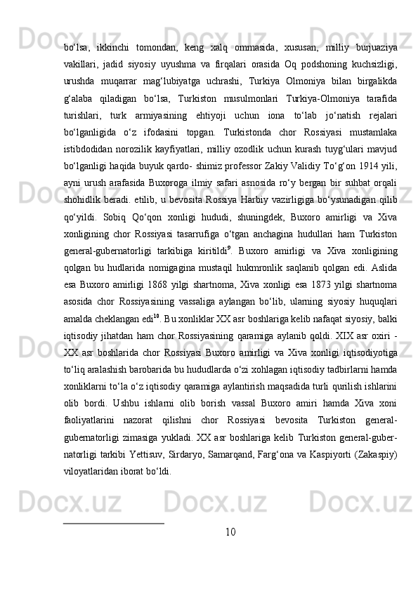 10bо‘lsa,   ikkinchi   tomondan,   keng   xalq   ommasida,   xususan,   milliy   burjuaziya
vakillari,   jadid   siyosiy   uyushma   va   firqalari   orasida   Oq   podshoning   kuchsizligi,
urushda   muqarrar   mag‘lubiyatga   uchrashi,   Turkiya   Olmoniya   bilan   birgalikda
g‘alaba   qiladigan   bо‘lsa,   Turkiston   musulmonlari   Turkiya-Olmoniya   tarafida
turishlari,   turk   armiyasining   ehtiyoji   uchun   iona   tо‘lab   jо‘natish   rejalari
bо‘lganligida   о‘z   ifodasini   topgan.   Turkistonda   chor   Rossiyasi   mustamlaka
istibdodidan   norozilik   kayfiyatlari,   milliy   ozodlik   uchun   kurash   tuyg‘ulari   mavjud
bо‘lganligi haqida buyuk qardo-   shimiz professor Zakiy Validiy Tо‘g‘on 1914 yili,
ayni   urush   arafasida   Buxoroga   ilmiy   safari   asnosida   rо‘y   bergan   bir   suhbat   orqali
shohidlik   beradi.   etilib,   u   bevosita   Rossiya   Harbiy   vazirligiga   bо‘ysunadigan   qilib
qо‘yildi.   Sobiq   Qо‘qon   xonligi   hududi,   shuningdek,   Buxoro   amirligi   va   Xiva
xonligining   chor   Rossiyasi   tasarrufiga   о‘tgan   anchagina   hudullari   ham   Turkiston
general-gubernatorligi   tarkibiga   kiritildi 9
.   Buxoro   amirligi   va   Xiva   xonligining
qolgan   bu   hudlarida   nomigagina   mustaqil   hukmronlik   saqlanib   qolgan   edi.   Aslida
esa   Buxoro   amirligi   1868   yilgi   shartnoma,   Xiva   xonligi   esa   1873   yilgi   shartnoma
asosida   chor   Rossiyasining   vassaliga   aylangan   bо‘lib,   ularning   siyosiy   huquqlari
amalda cheklangan edi 10
. Bu xonliklar XX asr   boshlariga kelib nafaqat siyosiy, balki
iqtisodiy  jihatdan   ham   chor   Rossiyasining   qaramiga  aylanib   qoldi.  XIX  asr   oxiri   -
XX   asr   boshlarida   chor   Rossiyasi   Buxoro   amirligi   va   Xiva   xonligi   iqtisodiyotiga
tо‘liq   aralashish   barobarida   bu   hududlarda   о‘zi   xohlagan   iqtisodiy   tadbirlarni   hamda
xonliklarni   tо‘la   о‘z   iqtisodiy   qaramiga   aylantirish maqsadida turli qurilish ishlarini
olib   bordi.   Ushbu   ishlarni   olib   borish   vassal   Buxoro   amiri   hamda   Xiva   xoni
faoliyatlarini   nazorat   qilishni   chor   Rossiyasi   bevosita   Turkiston   general-
gubernatorligi   zimasiga   yukladi.   XX   asr   boshlariga   kelib   Turkiston   general-guber-
natorligi  tarkibi Yettisuv, Sirdaryo, Samarqand, Farg‘ona   va   Kaspiyorti   (Zakaspiy)
viloyatlaridan   iborat bо‘ldi. 