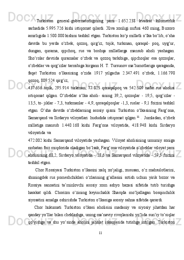 11Turkiston   general-gubernatorligining   jami   1.652.238   kvadrat   kilometrlik
sarhadida 5.995.726 kishi  istiqomat  qilardi. Xiva  xonligi  nufusi  460 ming, Buxoro
amirligida 1.500.000 kishini tashkil etgan. Turkiston kо‘p millatli о‘lka bо‘lib, о‘sha
davrda   bu   yerda   о‘zbek,   qozoq,   qirg‘iz,   tojik,   turkman,   qoraqal-   poq,   uyg‘ur,
dungan,   qurama,   qipchoq,   rus   va   boshqa   millatlarga   mansub   aholi   yashagan.
Shо‘rolar   davrida   quramalar   о‘zbek   va   qozoq   tarkibiga,   qipchoqlar   esa   qozoqlar,
о‘zbeklar   va   qirg‘izlar   tarmibiga   kirgann   H.   T.   Tursunov   ma’lumotlariga   qaraganda,
faqat   Turkiston   о‘lkasining   о‘zida   1917   yilgacha   2.347.491   о‘zbek,   1.166.790
qozoq,   809.524   qirg‘iz,
437.656   tojik,   295.914   turkman,   77.825   qoraqalpoq   va   542.509   nafar   rus   aholisi
istiqomat   qilgan.   О‘zbeklar   о‘lka   aholi-   sining   39,2,   qozoqlar   -   19,5,   qirg‘izlar   -
13,5,   to- jiklar - 7,3, turkmanlar - 4,9, qoraqalpoqlar -1,3, ruslar - 9,1 foizini tashkil
etgan.   О‘sha   davrda   о‘zbeklarning   asosiy   qismi   Turkiston   о‘lkasining   Farg‘ona,
Samarqand   va   Sirdaryo   viloyatlari   hududida   istiqomat   qilgan   11
  .   Jumladan,   о‘zbek
millatiga   mansub   1.440.168   kishi   Farg‘ona   viloyatida,   418.948   kishi   Sirdaryo
viloyatida   va
472.002  kishi   Samarqand  viloyatida   yashagan.   Viloyat   aholisining   umumiy  soniga
nisbatan foiz miqdorida oladigan bо‘lsak, Farg‘ona viloyatida о‘zbeklar viloyat jami
aholisining 68,2, Sirdaryo viloyatida - 28,6 va Samarqand viloyatida - 59,5 foizini
tashkil etgan.
Chor   Rossiyasi   Turkiston   о‘lkasini   xalq   xо‘jaligi,   xususan,   о‘z   mahsulotlarini,
shuningdek   rus   pomeshchiklari   о‘zlarining   g‘allasini   sotish   uchun   yirik   bozor   va
Rossiya   sanoatini   ta’minlovchi   asosiy   xom   ashyo   bazasi   sifatida   tutib   turishga
harakat   qildi.   Chorizm   о‘zining   keyinchalik   Sharqda   mо‘ljallagan   bosqinchilik
siyosatini   amalga   oshirishda   Turkiston   о‘lkasiga asosiy   sahna   sifatida qarardi.
Chor   hukumati   Turkiston   о‘lkasi   aholisini   madaniy   va   siyosiy   jihatdan   har
qanday   yо‘llar   bilan   cheklashga,   uning   ma’naviy   rivojlanishi   yо‘lida   sun’iy   tо‘siqlar
qо‘yishga   va   shu   yо‘sinda   aholini   jaholat   iskanjasida   tutishga   intilgan.   Turkiston 