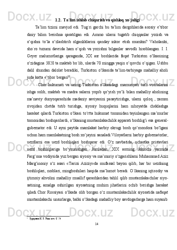 141.2.   Ta`lim   ishlab   chiqarish   va   qishloq   xo`jaligi
Ta’lim   tizimi   mavjud   edi.   Tug`ri   garchi   bu   ta’lim   dargohlarida   asosiy   e’tibor
diniy   bilim   berishna   qaratilgan   edi.   Ammo   ularni   tugatib   chiqqanlar   yozish   va
о‘qishni   tо‘la   о‘zlashtirib   olganliklarini   qanday   inkor   etish   mumkin?   Vaholanki,
sho`ro   tuzumi   davrida   ham   о‘qish   va   yozishni   bilganlar   savodli   hisoblangan.   I.   I.
Geyer   malumotlariga   qaraganda,   XX   asr   boshlarida   faqat   Turkiston   о‘lkasining
о‘zidagina 3820 ta maktab bo`lib, ularda 70 mingga yaqin о‘quvchi о‘qigan. Ushbu
dalil   shundan   dalolat   beradiki,   Turkiston   о‘lkasida   ta’lim-tarbiyaga   mahalliy   aholi
juda   katta e’tibor   bergan 12
.
Chor   hukumati   va   uning   Turkiston   о‘lkasidagi   mamuriyati   turli   vositalarini
ishga   solib,   maktab   va   madra   salarni   yopib   qо‘yish   yо‘li   bilan   mahalliy   aholining
ma’naviy   dunyoqarashida   madaniy   saviyasini   pasaytirishga,   ularni   qoloq   ,   zamon
rivojidan   chetda   tutib   turishga,   siyosiy   huquqlarini   ham   nihoyatda   cheklashga
harakat   qilardi.Turkiston   o lkasiʻ   to rtta	ʻ   hukumat   tomonidan   tayinlangan   ma murlar	ʼ
tomonidan boshqarilardi, o lkaning mustamlakachilik apparati boshlig i esa general-	
ʻ ʻ
gubernator   edi.   U   ayni   paytda   mamlakat   harbiy   okrugi   bosh   qo‘mondoni   bo‘lgani
uchun ham mamlakatning bosh xo‘jayini sanaladi.Viloyatlarni harbiy gubernatorlar,
uezdlarni   esa   uezd   boshliqlari   boshqarar   edi.   О‘z   navbatida,   uchastka   pristavlari
uezd   boshliqlariga   bо‘ysunishgan.   Jumladan,   XIX   asrning   ikkinchi   yarmida
Farg‘ona   vodiysida   yuz   bergan   siyosiy   va   ma’muriy   о‘zgarishlarni   Muhammad   Aziz
Marg‘inoniy   о‘z   asari   «Tarixi   Aziziy»da   mufassal   bayon   qilib,   har   bir   uezdning
boshliqlari, noiblari, mingboshilari haqida ma’lumot beradi. O`lkaning iqtisodiy va
ijtimoiy ahvolini  mahalliy muallif qarashlaridan tahlil qilib mustamlakachilar  siyo-
satining,   amalga   oshirilgan   siyosatning   muhim   jihatlarini   ochib   berishga   harakat
qiladi.Chor   Rossiyasi   о‘lkada   olib   borgan   о‘z   mustamlakachilik   siyosatida   nafaqat
mustamlakachi   unsurlarga,   balki   о‘lkadagi   mahalliy   boy   savdogarlarga   ham   suyanib
12
Турсунов Х. Т.   Указ   соч   C   56
