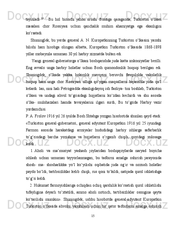 15tayinladi   13
  .   Bu   hol   birinchi   jahon   urushi   frontiga   qaraganda,   Turkiston   о‘lkasi
masalasi   chor   Rossiyasi   uchun   qanchalik   muhim   ahamiyatga   ega   ekanligini
kо‘rsatadi.
Shuninglek,   bu   yerda   general   A.   N.   Kuropatkinning   Turkiston   о‘lkasini   yaxshi
bilishi   ham   hisobga   olingan   albatta,   Kuropatkin   Turkiston   о‘lkasida   1868-1898
yillar   mobaynila   umuman   30   yil   harbiy   xizmatda   bultan edi.
Yangi general-guberiatorga о‘lkani boshqarishda juda katta imkoniyatlar berilli.
Eng   avvalo   unga   harbiy   holatlar   uchun   Bosh   qumondonlik   huquqi   berilgan   edi.
Shuningdek,   о‘lkada   yakka   hokimlik   mavqeini   beruvchi   favqulolda   vakolatlik
huquqi   ham   unga   chor   Rossiyasi   olliga   qо‘ygan   maqsallarni   bajarishla   juda   qо‘l
kelardi. lan,   nini hali Petrogradda ekanligidayoq ish faoliya- tini boshlab, Turkiston
о‘lkasi   va   undagi   ahvol   tо‘grisidagi   hujjatlarni   kо‘zdan   kechirdi   va   shu   asosda
о‘lka-   mulohazalari   hamda   tavsiyalarini   ilgari   surdi,   Bu   tо‘grida   Harbiy   vazir
yordamchisi
P.   A.   Frolov   1916   yil   26   iyulda   Bosh   Shtabga   yozgan   hisobotida   shunlan   qayd etadi:
«Turkiston   general-gubernatori,   general   adyutant   Kuropatkin   1916   yil   25   iyundagi
Farmon   asosida   harakatdagi   armiyalar   hududidagi   harbiy   ishlarga   safarbarlik
tо‘g‘risidagi   barcha   yozishma   va   hujjatlarni   о‘rganib   chiqib,   quyidagi   xulosaga
keldi:
1. Aholi   va   ma’muriyat   yashash   joylaridan   boshqajoylarda   naryad   buyicha
ishlash   uchun   umuman   tayyorlanmagan,   bu   tadbirni   amalga   oshirish   jarayonida
shosh-   ma-   shosharlikka   yо‘l   kо‘yilishi   oqibatida   juda   og`ir   va   noxush   holatlar
paydo bо‘ldi,   tartibsizliklar   kelib   chiqli,   rus   qoni   tо‘kildi,   natijada   qurol   ishlatishga
tо‘g‘ri   keldi.
2. Hukumat farmoyishlariga ochiqdan ochiq qarshilik kо‘rsatish qurol ishlatilishi
tufayligina   deyarli   tо‘xtatildi,   ammo   aholi   notinch,   tartibsizliklar   osongina   qayta
kо‘tarilishi   mumkin».   Shuningdek,   ushbu   hisobotda   general-adyutant   Kuropatkin
Turkiston   о‘lkasida   ahvolni   yaxshilash   uchun   bir   qator   tadbirlarni   amalga   oshirish 