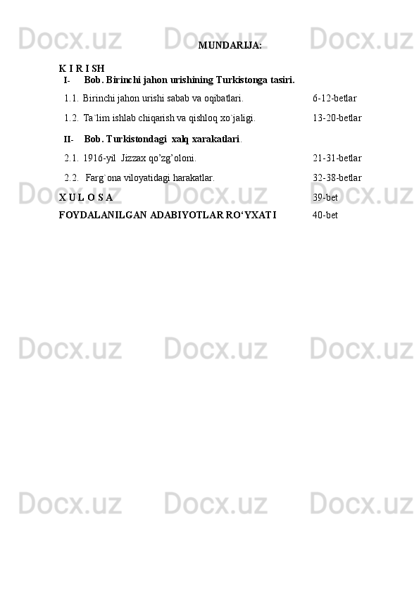 MUNDARIJA:
K I   R   I   SH
I- Bob.   Birinchi   jahon   urishining   Turkistonga   tasiri.
1.1. Birinchi   jahon   urishi   sabab   va   oqibatlari. 6-12-betlar
1.2. Ta`lim   ishlab chiqarish   va   qishloq   xo`jaligi. 13-20-betlar
II- Bob.   Turkistondagi   xalq   xarakatlari .
2.1. 1916-yil   Jizzax   qo’zg’oloni. 21-31-betlar
2.2. Farg`ona   viloyatidagi   harakatlar.   32-38-betlar
X   U   L   O   S   A   39-bet
FOYDALANILGAN   ADABIYOTLAR   RО‘YXATI   40-bet 