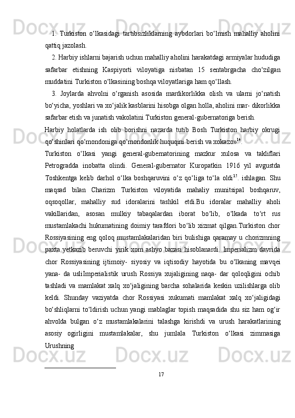 171. Turkiston   о‘lkasidagi   tartibsizliklarning   aybdorlari   bо‘lmish   mahalliy   aholini
qattiq jazolash.
2. Harbiy ishlarni bajarish uchun mahalliy aholini harakatdagi armiyalar hududiga
safarbar   etishning   Kaspiyorti   viloyatiga   nisbatan   15   sentabrgacha   chо‘zilgan
muddatini Turkiston   о‘lkasining   boshqa   viloyatlariga   ham   qо‘llash.
3. Joylarda   ahvolni   о‘rganish   asosida   mardikorlikka   olish   va   ularni   jо‘natish
bо‘yicha, yoshlari va xо‘jalik kasblarini hisobga olgan holla, aholini mar- dikorlikka
safarbar   etish   va   junatish   vakolatini Turkiston   general-gubernatoriga   berish.
Harbiy   holatlarda   ish   olib   borishni   nazarda   tutib   Bosh   Turkiston   harbiy   okrugi
qо‘shinlari   qо‘mondoniga   qо‘mondonlik huquqini   berish   va   xokazo» 14
.
Turkiston   о‘lkasi   yangi   general-gubernatorining   mazkur   xulosa   va   takliflari
Petrogradda   inobatta   olindi.   General-gubernator   Kuropatkin   1916   yil   avgustda
Toshkentga   kelib   darhol   о‘lka   boshqaruvini   о‘z   qо‘liga   tо‘la   oldi 15
.   ishlagan.   Shu
maqsad   bilan   Charizm   Turkiston   viloyatida   mahaliy   munitsipal   boshqaruv,
oqsoqollar,   mahalliy   sud   idoralarini   tashkil   etdi.Bu   idoralar   mahalliy   aholi
vakillaridan,   asosan   mulkiy   tabaqalardan   iborat   bo lib,ʻ   o lkada	ʻ   to rt	ʻ   rus
mustamlakachi   hukumatining  doimiy   tarafdori   bo lib   xizmat   qilgan.Turkiston  chor	
ʻ
Rossiyasining   eng   qoloq   mustamlakalaridan   biri   bulishiga   qaramay   u   chorizmning
paxta   yetkazib   beruvchi   yirik   xom   ashyo   bazasi   hisoblanardi.   Imperializm   davrida
chor   Rossiyasining   ijtimoiy-   siyosiy   va   iqtisodiy   hayotida   bu   о‘lkaning   mavqei
yana-   da   usliImperialistik   urush   Rossiya   xujaligining   naqa-   dar   qoloqligini   ochib
tashladi   va   mamlakat   xalq   xо‘jaligining   barcha   sohalarida   keskin   uzilishlarga   olib
keldi.   Shunday   vaziyatda   chor   Rossiyasi   xukumati   mamlakat   xalq   xо‘jaligidagi
bо‘shliqlarni   tо‘ldirish   uchun  yangi   mablaglar   topish   maqsadida   shu   siz   ham   og‘ir
ahvolda   bulgan   о‘z   mustamlakalarini   talashga   kirishdi   va   urush   harakatlarining
asosiy   ogirligini   mustamlakalar,   shu   jumlala   Turkiston   о‘lkasi   zimmasiga
Urushning 