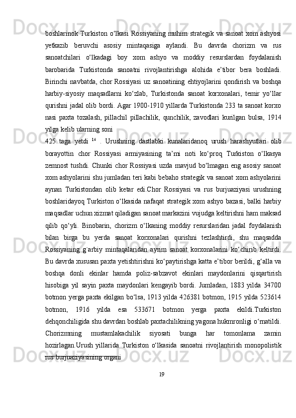 19boshlarinok Turkiston о‘lkasi  Rossiyaning  muhim strategik va sanoat  xom ashyosi
yetkazib   beruvchi   asosiy   mintaqasiga   aylandi.   Bu   davrda   chorizm   va   rus
sanoatchilari   о‘lkadagi   boy   xom   ashyo   va   moddiy   resurslardan   foydalanish
barobarida   Turkistonda   sanoatni   rivojlantirishga   alohida   e’tibor   bera   boshladi.
Birinchi   navbatda,   chor   Rossiyasi   uz   sanoatining   ehtiyojlarini   qondirish   va   boshqa
harbiy-siyosiy   maqsadlarni   kо‘zlab,   Turkistonda   sanoat   korxonalari,   temir   yо‘llar
qurishni   jadal   olib   bordi. Agar 1900-1910 yillarda Turkistonda 233 ta sanoat korxo
nasi   paxta   tozalash,   pillachil   pillachilik,   qunchilik,   zavodlari   kurilgan   bulsa,   1914
yilga   kelib   ularning   soni
425   taga   yetdi   16
  .   Urushning   dastlabki   kunalaridanoq   urush   harashyutlari   olib
borayottin   chor   Rossiyasi   armiyasining   ta’mi   noti   kо‘proq   Turkiston   о‘lkasya
zemnost   tushdi.   Chunki   chor   Rossiyasi   uzda   mavjud   bо‘lmagan   eng   asosiy   sanoat
xom ashyolarini shu jumladan teri kabi bebaho strategik va sanoat xom ashyolarini
aynan   Turkistondan   olib   ketar   edi.Chor   Rossiyasi   va   rus   burjuaziyasi   urushning
boshlaridayoq Turkiston о‘lkasida nafaqat strategik xom ashyo bazasi, balki harbiy
maqsadlar uchun xizmat qiladigan sanoat markazini vujudga keltirishni ham maksad
qilib   qо‘yli.   Binobarin,   chorizm   о‘lkaning   moddiy   resurslaridan   jadal   foydalanish
bilan   birga   bu   yerda   sanoat   korxonalari   qurishni   tezlashtirdi,   shu   maqsadda
Rossiyaning   g`arbiy   mintaqalaridan   ayrim   sanoat   korxonalarini   kо‘chirib   keltirdi.
Bu   davrda xususan paxta yetishtirishni kо‘paytirishga katta e’tibor berildi, g‘alla va
boshqa   donli   ekinlar   hamda   poliz-sabzavot   ekinlari   maydonlarini   qisqartirish
hisobiga   yil   sayin   paxta   maydonlari   kengayib   bordi.   Jumladan,   1883   yilda   34700
botmon yerga paxta ekilgan bо‘lsa, 1913 yilda 426381 botmon, 1915 yilda 523614
botmon,   1916   yilda   esa   533671   botmon   yerga   paxta   ekildi.Turkiston
dehqonchiligida   shu davrdan boshlab paxtachilikning yagona hukmronligi o rnatildi.ʻ
Chorizmning   mustamlakachilik   siyosati   bunga   har   tomonlama   zamin
hozirlagan.Urush   yillarida   Turkiston   о‘lkasida   sanoatni   rivojlantirish   monopolistik
rus   burjuaziyasining   organi 