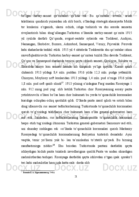 21bо‘lgan   harbiy-sanoat   qо‘mitalari   qо‘lida   edi.   Bu   qо‘mitalar,   avvalo,   urush
talablarini   qondirish   yuzasidan   ish   olib   borib,   о‘lkadagi   strategik   ahamiyatta   Molik
tor   konlarini   о‘rganish,   ularni   ochish,   ishga   tushirish   va   shu   asosda   sanoatni
rivojlantirish   bilan   shug‘ullangan.Turkiston   о‘lkasida   xarbiy-sanoat   qo`mita   1915
yil   iyulida   dastlab   Qо‘qonda,   avgust-sentabr   oylarida   esa   Toshkent,   Andijon,
Namangan,   Skobelev,   Buxoro,   Ashxobod,   Samarqand,   Verniy,   Prjevalsk.   Perovsk
kabi shaharlarda tashkil   etildi. 1915 yil 4 oktabrda Toshkentda shu qо‘mitalar ishini
muvofiqlashtiruvchi   Turkiston   harbiy-sanoat   qо‘mitasi   tuzildi.Shu   davrda   Toshkent,
Qо‘qon   va   Samarqand sharlarida temirni qayta ishlash sanoati, Qizilqiya, Sulukta va
Shurobda   kimyo   kon   sanoati   hamda   zib   chiqarish   yо‘lga   quyildi.   Kumir   qazib
chikarish   1913   yildagi   8,4   mln.   puddan   1916   yilda   12,3   mln.   pudga   yetkazildi.
Chimyon,   Moylisoy   neft   konlaridan   1913   yildagi   1,4   mln.   pud   о‘rniga   1916   yilda
1,8 mln. pud neft  qazib   olindi 17
. 1913 yilning о‘zidagina Farg`onadan Rossiyaga  1
mln.   912   ming   pud   yog`   olib   ketildi.Turkiston   chor   Rossiyasining   asosiy   paxta
yetishtiruvchi о‘lkasi bо‘lsa   ham chor hukumati bu yerda tо‘qimachilik korxonalari
kurishga   ochiqdan-ochiq   qarshilik   qildi.   О‘lkada   paxta   xarid   qilish   va   sotish   bilan
shug`ullanuvchi  rus sanoat   tadbirkorlarining   Turkistonda   tо‘qimachilik   korxonalari
qurish   tо‘g‘risidagi   takliflarini   chor   hukumati   ham   о‘lka   general-gubernatori   ham
rad   etdi.   Jumladan,   rus   tadbirkorlarining   Samarqandda   tо‘qimachilik   korxonasi
barpo   etish   tug`risidagi   iltimosini Turkiston general-gubernatori Samsonov rad etib,
uni   shunday   izohlagan   edi:   «о‘lkada   tо‘qimachilik   korxonalari   qurish   Markaziy
Rossiyadagi   tо‘qimachilik   korxonalarining   faoliyatini   tuxtatish   demakdir.   Ayni
vaqtda,   temir   yо‘llarni   yuk   bi-   lan   ta’minlashni   tо‘xtatib   qо‘yadi.   Bu   bizning
manfaatimizga   ziddir» 18
.   Shu   boisdan   Turkistonda   paxtani   dastlabki   qayta
ishlaydigan   kichik   paxta   tozalash   zavodlarigina   qurildi.Paxta   va   undan   olinadigan
mahsulotlardan   tashqari.   Rossiyaga   dastlabki   qayta   ishlovdan   о‘tgan   ipak.   qorakо‘l
teri   kabi   mahsulotlar   ham   juda   katta   mik-   dorda   olib
17
Ковал вӗ   П.   А.   Кўрсатилган   асар,   56-бст 