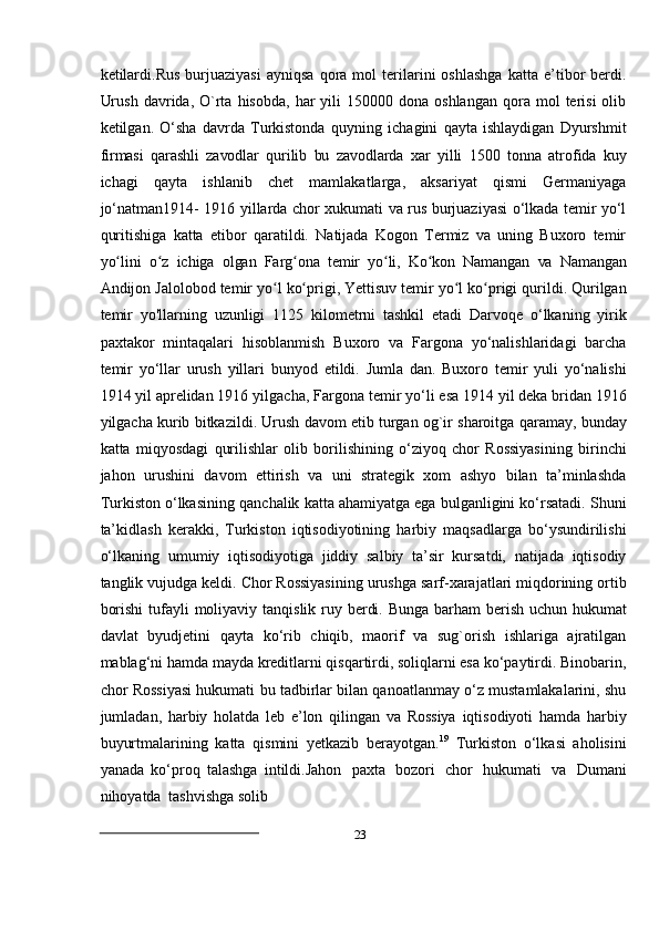 23ketilardi.Rus   burjuaziyasi   ayniqsa   qora   mol   terilarini   oshlashga   katta  e’tibor   berdi.
Urush   davrida,  O`rta  hisobda,   har  yili  150000  dona  oshlangan  qora  mol   terisi   olib
ketilgan.   О‘sha   davrda   Turkistonda   quyning   ichagini   qayta   ishlaydigan   Dyurshmit
firmasi   qarashli   zavodlar   qurilib   bu   zavodlarda   xar   yilli   1500   tonna   atrofida   kuy
ichagi   qayta   ishlanib   chet   mamlakatlarga,   aksariyat   qismi   Germaniyaga
jо‘natman1914-   1916 yillarda chor xukumati va rus burjuaziyasi о‘lkada temir yо‘l
quritishiga   katta   etibor   qaratildi.   Natijada   Kogon   Termiz   va   uning   Buxoro   temir
yo lini   o z   ichigaʻ ʻ   olgan   Farg ona	ʻ   temir   yo li,	ʻ   Ko kon	ʻ   Namangan   va   Namangan
Andijon   Jalolobod   temir   yo l	
ʻ   ko prigi,	ʻ   Yettisuv   temir   yo l	ʻ   ko prigi	ʻ   qurildi.   Qurilgan
temir   yo'llarning   uzunligi   1125   kilometrni   tashkil   etadi   Darvoqe   о‘lkaning   yirik
paxtakor   mintaqalari   hisoblanmish   Buxoro   va   Fargona   yо‘nalishlaridagi   barcha
temir   yо‘llar   urush   yillari   bunyod   etildi.   Jumla   dan.   Buxoro   temir   yuli   yо‘nalishi
1914 yil aprelidan 1916   yilgacha,   Fargona   temir   yо‘li   esa   1914   yil   deka   bridan   1916
yilgacha   kurib   bitkazildi.   Urush   davom   etib   turgan   og`ir   sharoitga   qaramay,   bunday
katta   miqyosdagi   qurilishlar   olib   borilishining   о‘ziyoq   chor   Rossiyasining   birinchi
jahon   urushini   davom   ettirish   va   uni   strategik   xom   ashyo   bilan   ta’minlashda
Turkiston о‘lkasining   qanchalik katta ahamiyatga ega bulganligini kо‘rsatadi. Shuni
ta’kidlash   kerakki,   Turkiston   iqtisodiyotining   harbiy   maqsadlarga   bо‘ysundirilishi
о‘lkaning   umumiy   iqtisodiyotiga   jiddiy   salbiy   ta’sir   kursatdi,   natijada   iqtisodiy
tanglik vujudga keldi.   Chor   Rossiyasining   urushga   sarf-xarajatlari   miqdorining   ortib
borishi   tufayli   moliyaviy   tanqislik   ruy   berdi.   Bunga   barham   berish   uchun   hukumat
davlat   byudjetini   qayta   kо‘rib   chiqib,   maorif   va   sug`orish   ishlariga   ajratilgan
mablag‘ni hamda mayda   kreditlarni qisqartirdi, soliqlarni esa kо‘paytirdi. Binobarin,
chor Rossiyasi hukumati   bu tadbirlar bilan qanoatlanmay о‘z mustamlakalarini, shu
jumladan,   harbiy   holatda   leb   e’lon   qilingan   va   Rossiya   iqtisodiyoti   hamda   harbiy
buyurtmalarining   katta   qismini   yetkazib   berayotgan. 19
  Turkiston   о‘lkasi   aholisini
yanada   kо‘proq   talashga   intildi.Jahon   paxta   bozori   chor   hukumati   va   Dumani
nihoyatda   tashvishga   solib 