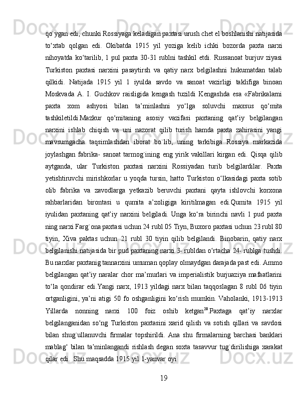 19qo`ygan edi, chunki Rossiyaga keladigan paxtasi urush chet el boshlanishi natijasida
tо‘xtab   qolgan   edi.   Okibatda   1915   yil   yoziga   kelib   ichki   bozorda   paxta   narxi
nihoyatda kо‘tarilib,  1 pul   paxta  30-31  rublni   tashkil   etdi. Russanoat  burjuv ziyasi
Turkiston   paxtasi   narxini   pasaytirsh   va   qatiy   narx   belgilashni   hukumatdan   talab
qilkidi.   Natijada   1915   yil   1   iyulda   savdo   va   sanoat   vazirligi   taklifiga   binoan
Moskvada   A.   I.   Guchkov   raisligida   kengash   tuzildi   Kengashda   esa   «Fabrikalarni
paxta   xom   ashyosi   bilan   ta’minlashni   yо‘lga   soluvchi   maxsus   qо‘mita
tashkiletildi.Mazkur   qо‘mitaning   asosiy   vazifasi   paxtaning   qat’iy   belgilangan
narxini   ishlab   chiqish   va   uni   nazorat   qilib   turish   hamda   paxta   zahirasini   yangi
mavsumgacha   taqsimlashdan   iborat   bo`lib,   uning   tarkibiga   Rossiya   markazida
joylashgan   fabrika-   sanoat   tarmog`ining   eng   yirik   vakillari   kirgan   edi.   Qisqa   qilib
aytganda,   ular   Turkiston   paxtasi   narxini   Rossiyadan   turib   belgilardilar.   Paxta
yetishtiruvchi   mirishkorlar   u   yoqda   tursin,   hatto   Turkiston   о‘lkasidagi   paxta   sotib
olib   fabrika   va   zavodlarga   yetkazib   beruvchi   paxtani   qayta   ishlovchi   korxona
rahbarlaridan   birontasi   u   qumita   a’zoligiga   kiritilmagan   edi.Qumita   1915   yil
iyulidan   paxtaning   qat’iy   narxini   belgiladi.   Unga   kо‘ra   birinchi   navli   1   pud   paxta
ning narxi Farg`ona paxtasi   uchun 24 rubl 05 Tiyn, Buxoro paxtasi uchun 23 rubl 80
tiyin,   Xiva   paktas   uchun   21   rubl   30   tiyin   qilib   belgilandi.   Binobarin,   qatiy   narx
belgilanishi natijasida bir pud   paxtaning   narxi   3-   rubldan   о‘rtacha   24-   rublga   tushdi.
Bu   narxlar   paxtanig   tannarxini   umuman qoplay olmaydgan darajada past edi. Ammo
belgilangan  qat’iy  naralar   chor   ma’murlari  va  imperialistik  burjuaziya mafaatlarini
tо‘la   qondirar   edi.Yangi   narx,   1913   yildagi   narx   bilan   taqqoslagan   8   rubl   06   tiyin
ortganligini,   ya’ni   atigi   50   fo   oshganligini   kо‘rish   mumkin.   Vaholanki,   1913-1913
Yillarda   nonning   narxi   100   foiz   oshib   ketgan 20
.Paxtaga   qat’iy   narxlar
belgilanganidan   sо‘ng   Turkiston   paxtasini   xarid   qilish   va   sotish   qillari   va   savdosi
bilan   shug`ullanuvchi   firmalar   topshirildi.   Ana   shu   firmalarning   barchasi   banklari
mablag‘   bilan   ta’minlangandi   rishlash   degan   soxta   tasavvur   tug`dirilishiga   xarakat
qilar   edi.   Shu   maqsadda   1915   yil   1-yanvar   oyi 