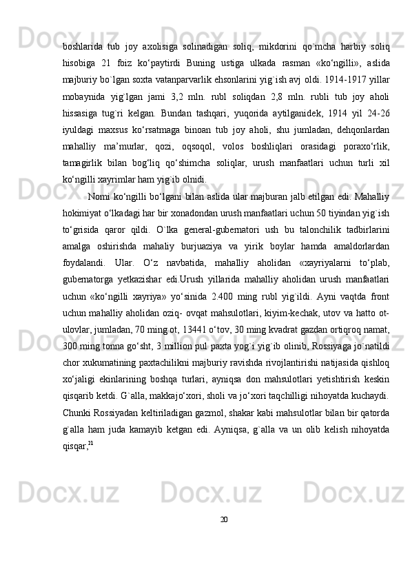 20boshlarida   tub   joy   axolisiga   solinadigan   soliq,   mikdorini   qo`mcha   harbiy   soliq
hisobiga   21   foiz   kо‘paytirdi   Buning   ustiga   ulkada   rasman   «kо‘ngilli»,   aslida
majburiy bo`lgan soxta vatanparvarlik ehsonlarini yig`ish avj   oldi. 1914-1917 yillar
mobaynida   yig`lgan   jami   3,2   mln.   rubl   soliqdan   2,8   mln.   rubli   tub   joy   aholi
hissasiga   tug`ri   kelgan.   Bundan   tashqari,   yuqorida   aytilganidek,   1914   yil   24-26
iyuldagi   maxsus   kо‘rsatmaga   binoan   tub   joy   aholi,   shu   jumladan,   dehqonlardan
mahalliy   ma’murlar,   qozi,   oqsoqol,   volos   boshliqlari   orasidagi   poraxо‘rlik,
tamagirlik   bilan   bog‘liq   qо‘shimcha   soliqlar,   urush   manfaatlari   uchun   turli   xil
kо‘ngilli   xayrimlar   ham   yig`ib   olnidi.
Nomi kо‘ngilli bо‘lgani bilan aslida ular majburan jalb etilgan edi. Mahalliy
hokimiyat о‘lkadagi har bir xonadondan urush manfaatlari uchun 50 tiyindan yig`ish
tо‘grisida   qaror   qildi.   O`lka   general-gubernatori   ush   bu   talonchilik   tadbirlarini
amalga   oshirishda   mahaliy   burjuaziya   va   yirik   boylar   hamda   amaldorlardan
foydalandi.   Ular.   О‘z   navbatida,   mahalliy   aholidan   «xayriyalarni   tо‘plab,
gubernatorga   yetkazishar   edi.Urush   yillarida   mahalliy   aholidan   urush   manfaatlari
uchun   «kо‘ngilli   xayriya»   yо‘sinida   2.400   ming   rubl   yig`ildi.   Ayni   vaqtda   front
uchun mahalliy aholidan oziq-   ovqat mahsulotlari, kiyim-kechak, utov va hatto ot-
ulovlar, jumladan, 70 ming ot,   13441 о‘tov, 30 ming kvadrat gazdan ortiqroq namat,
300 ming tonna gо‘sht, 3   million   pul   paxta   yog`i   yig`ib   olinib,   Rossiyaga   jo`natildi
chor   xukumatining   paxtachilikni   majburiy   ravishda   rivojlantirishi   natijasida   qishloq
xо‘jaligi   ekinlarining   boshqa   turlari,   ayniqsa   don   mahsulotlari   yetishtirish   keskin
qisqarib   ketdi. G`alla, makkajо‘xori, sholi va jо‘xori taqchilligi nihoyatda kuchaydi.
Chunki   Rossiyadan keltiriladigan gazmol, shakar kabi mahsulotlar bilan bir qatorda
g`alla   ham   juda   kamayib   ketgan   edi.   Ayniqsa,   g`alla   va   un   olib   kelish   nihoyatda
qisqar, 21 