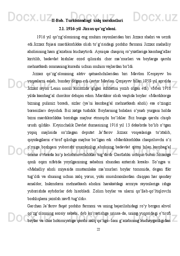 22II-Bob.   Turkistondagi   xalq   xarakatlari .
2.1. 1916-yil   Jizzax   qo’zg’oloni.
1916 yil qо‘zg‘olonining eng muhim rayonlaridan biri Jizzax shahri  va uezdi
edi.Jizzax   fojiasi   mardikorlikka  olish  tо‘g‘risidagi  podsho   farmoni  Jizzax   mahalliy
aholisining ham g‘azabini kuchaytirdi. Ayniqsa chaqiriq rо‘yxatlariga kambag‘allar
kiritilib,   badavlat   kishilar   ozod   qilinishi   chor   ma’murlari   va   boylarga   qarshi
mehnatkash ommaning   kurashi   uchun   muhim   vajlardan   bо‘ldi.
Jizzax   qо‘zg‘olonining   aktiv   qatnashchilaridan   biri   Mavlon   Kenjayev   bu
voqealarni eslab, bunday degan edi (avtor Mavlon Qenjayev bilan 1959 yil aprelda
Jizzax   rayon   Lenin   nomli   kolxozda   qilgan   suhbatini   yozib   olgan   edi):   «Men   1916
yilda kambag‘al chorikor dehqon edim. Mardikor olish vaqtida boylar: «Mardikorga
bizning   pulimiz   boradi,   sizlar   (ya’ni   kambag‘al   mehnatkash   aholi)   esa   о‘zingiz
borasizlar»   deyishdi.   Biz   xatga   tushdik.   Boylarning   bolalari   о‘ynab   yurgani   holda
bizni   mardikorlikka   borishga   majbur   etmoqchi   bо‘ldilar.   Biz   bunga   qarshi   chiqib
urush   qildik».   Keyinchalik   Davlat   dumasining   1916   yil   13   dekabrda   bо‘lib   о‘tgan
yopiq   majlisida   sо‘zlagan   deputat   Ja’farov   Jizzax   voqealariga   tо‘xtalib,
quyidagilarni   e’tirof   qilishga   majbur   bо‘lgan   edi:   «Mardikorlikka   chaqiriluvchi   о‘z
о‘rniga   boshqani   yuborishi   mumkinligi   aholining   badavlat   qismi   bilan   kambag‘al
omma   о‘rtasida kо‘p kelishmovchiliklar tug‘dirdi. Dastlabki uchqun butun Jizzaxga
qonli   oqim   sifatida   yoyilganining   sababini   shundan   axtarish   kerak».   Sо‘ngra   u:
«Mahalliy   aholi   miyasida   mustamlaka   ma’murlari   boylar   tomonida,   degan   fikr
tug‘ildi   va   shuning   uchun   xalq   yorus,   yoki   musulmonlardan   chiqqan   har   qanday
amaldor,   hukmdorni   mehnatkash   aholini   harakatdagi   armiya   rayonlariga   ishga
yuborishda   aybdorlar   deb   hisobladi.   Zolim   boylar   va   ularni   qо‘llab-qо‘ltiqlovchi
boshliqlarni   jazolsh xavfi   tug‘ildi».
Garchan   Ja’farov   faqat   podsho   farmoni   va   uning   bajarilishidagi   rо‘y   bergan   ahvol
qо‘zg‘olonning asosiy  sababi, deb kо‘rsatishga  urinsa-da, uning yuqoridagi  e’tirofi
boylar   va   chor   hokimiyatiga   qarshi   xalq   qо‘zgo-   loni   g‘azabining   kuchayganligidan 