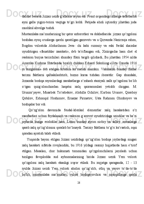 23dalolat berardi.Jizzax uezdi g‘allakor rayon edi. Front orqasidagi ishlarga safarbarlik
ayni   galla   yigim-terimi   vaqtiga   tо‘gri   keldi.   Patijada   aholi   iqtisodiy   jihatdan   juda
mushkul ahvolga tushdi.
Mustamlaka ma’murlarining bir qator axborotlari va dokladlarida: jizzax qо‘zgoloni
boshdan oyoq «ruslarga qarshi qaratilgan gazovot» va u Qizvaxda Nazirxuja eshon,
Bogdon   volostida   Abdurihmon   Jeva-   chi   kabi   ruxoniy   va   eski   ferdal   shaxslar
uyushtirgan   «fanatiklar   xarakati»,   deb   ta’riflangan   edi,   Xozirgacha   ham   chet   el
reaksion   burjua   tarixchilari   shunday   fikrii   targib   qilishadi,   Bu   jihatdan   1954   nilda
Amerika Kushma Shtatlarida bosilib chikkan Eduard Sokoliing «Urta Osneda 1916
yi   kuzgoloni»   deb   atalgan   kitobini   kо‘rsatish   mumkin.   Vakolanki   bunday   fikrlar
tarixni   faktlarni   qalbakilashtirib,   buzno   kursa   tishdan   iboratdir.   Gap   shundaki,
Jizzaxda boshqa rayonlardagi xarakatlarga о‘xshash staxiyali xalk qо‘zgoloni bo`lib
o`tgan   quzg`olonchiarlan   haqatni   xalq   qaxramonlari   yetishb   chiqgan.   M.
Urunxо‘jayev,   Musabek   Tо‘rabekov,   Abdulla   Ochilov,   Kurbon   Urunov,   Qoraboy
Qobilov,   Eshonqul   Hoshimov,   Ernazar   Pirmatov,   Usta   Rahmon   Olimboyev   va
boshqalar   bor edi.
Qо‘zg‘olon   davomida   feudal-klerikal   elementlar   xalq   harakatidan   о‘z
manfaatlari uchun foydalanish va reaksion g`azovot uyushtirishga urindilar va ba’zi
joylarda   bunga   erishdilar   ham.   Lekin   bunday   ayrim   nisbiy   va   salbiy   xossalarga
qarab   xalq   qо‘zg‘olonini   qoralab   bо‘lmaydi.   Tarixiy   faktlarni   tо‘g‘ri   kо‘rsatish,   oqni
qoradan ajratish   talab   etiladi.
Yuqorida   bayon   etilgan   Jizzax   uezdidagi   qо‘zg‘olon   boshqa   joylardagi   singari
xalq   harakati   sifatida   rivojlandiki,   bu   1916   yildagi   rasmiy   hujjatlarda   ham   e’tirof
etilgan.   Masalan,   chor   hukumati   tomonidan   qо‘zgolonchilarni   jazolash   uchun
tuzilgan   favqulodda   sud   aybnomalarining   birida   Jizzax   uezdi   Yem   volosti
qо‘zgoloni   xalq   harakati   ekanligi   irqror   etiladi.   Bu   xujjatga   qaraganda,   12   -   13
iyulda   Jizzax   uezdi   Yem   volosti   aholisi   qо‘zg‘olib,   otliq   va   yayov   tо‘da-tо‘da
bо‘lib,   mustamlaka   ma’murlari,   volost   boshqaruvchisi   va   oqsoqollarga   qarshi 