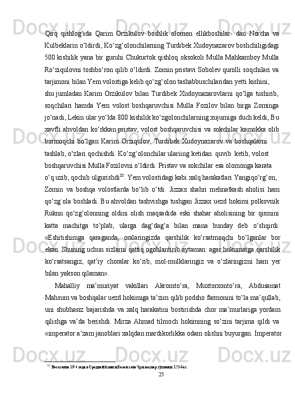 25Qirq   qishlog‘ida   Qarim   Orzikulov   boshlik   olomon   ellikboshilar-   dan   Norcha   va
Kulbeklarin   о‘ldirdi,   Kо‘zg‘olonchilarning   Turdibek   Xudoynazarov   boshchiligidagi
500   kishilik   yana   bir   guruhi   Chukurtok   qishloq   oksokoli   Mulla   Mahkamboy   Mulla
Rо‘ziqulovni   toshbо‘ron   qilib   о‘ldirdi.   Zomin   pristavi   Sobolev   qurolli   soqchilari   va
tarjimoni   bilan   Yem   volostiga   kelib   qо‘zg‘olon   tashabbuschilaridan   yetti   kishini,  
shu   jumladan   Karim   Orzikulov   bilan   Turdibek   Xudoynazarovlarni   qо‘lga   tushirib,  
soqchilari   hamda   Yem   volost   boshqaruvchisi   Mulla   Fozilov   bilan   birga   Zominga
jо‘nadi, Lekin ular yо‘lda 800 kishilik kо‘zgolonchilarning xujumiga duch keldi, Bu
xavfli   ahvoldan   kо‘rkkan   pristav,   volost   boshqaruvchisi   va   sokchilar   kamokka   olib
bormoqchi   bо‘lgan   Karim   Orziqulov,   Turdibek   Xudoynazarov   va   boshqalarni  
tashlab,   о‘zlari   qochishdi.   Kо‘zg‘olonchilar   ulariing   ketidan   quvib  ketib,   volost  
boshqaruvchisi   Mulla   Fozilovni   о‘ldirdi.   Pristav   va   sokchilar   esa   olomonga   karata  
о‘q   uzib, qochib ulgurishdi 22
. Yem volostidagi kabi xalq harakatlari Yangiqо‘rg‘on,  
Zomin   va   boshqa   volostlarda   bо‘lib   о‘tdi.   Jizzax   shahri   mehnatkash   aholisi   ham
qо‘zg`ola   boshladi.   Bu   ahvoldan   tashvishga   tushgan   Jizzax   uezd   hokimi   polkovnik
Ruknn   qо‘zg‘olonning   oldini   olish   maqsadida   eski   shahar   aholisining   bir   qismini
katta   machitga   tо‘plab,   ularga   dag‘dag‘a   bilan   mana   bunday   deb о‘shqirdi:
«Eshitishimga   qaraganda,   oralaringizda   qarshilik   kо‘rsatmoqchi   bо‘lganlar   bor
ekan.   Shuning   uchun   sizlarni   qattiq   ogohlantirib   aytaman:   agar   hukumatga   qarshilik
kо‘rsatsangiz,   qat’iy   choralar   kо‘rib,   mol-mulklaringiz   va   о‘zlaringizni   ham   yer
bilan   yakson   qilaman».
Mahalliy   ma’muriyat   vakillari   Akromtо‘ra,   Muxtorxontо‘ra,   Abdusamat
Mahsum   va boshqalar uezd hokimiga ta’zim qilib podsho farmonini tо‘la ma’qullab,
uni   shubhasiz   bajarishda   va   xalq   harakatini   bostirishda   chor   ma’murlariga   yordam
qilishga   va’da   berishdi.   Mirza   Ahmad   tilmoch   hokimning   sо‘zini   tarjima   qildi   va
«imperator   a’zam   janoblari   xalqdan   mardikorlikka   odam   olishni   buyurgan.   Imperator
22  
Восстание   19   6   года   в   Средней   Азии   и   Казахстане"ҳужжатлар   тўплами,   153-бет . 