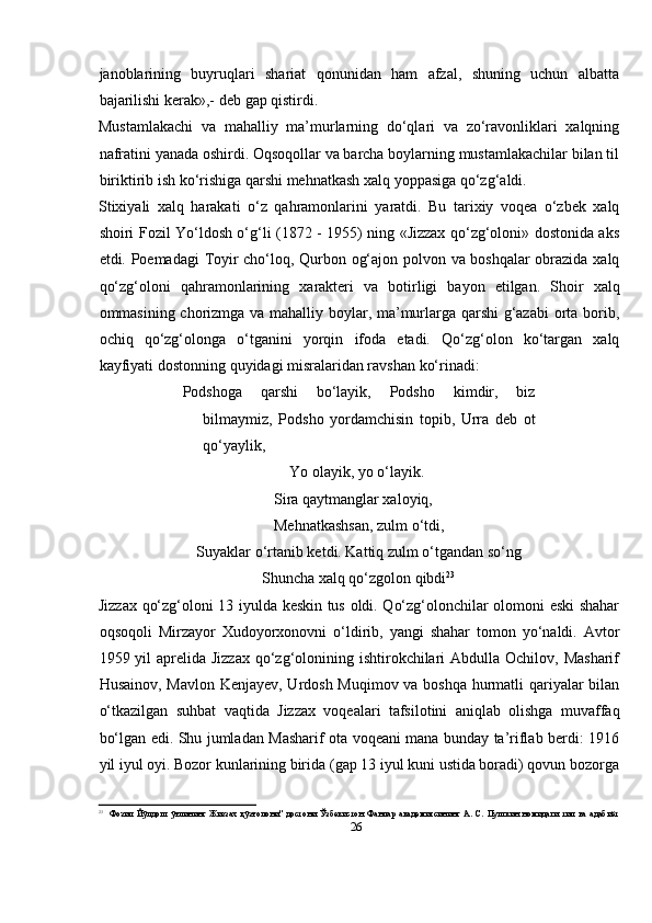 26janoblarining   buyruqlari   shariat   qonunidan   ham   afzal,   shuning   uchun   albatta
bajarilishi   kerak»,-   deb   gap   qistirdi.
Mustamlakachi   va   mahalliy   ma’murlarning   dо‘qlari   va   zо‘ravonliklari   xalqning
nafratini yanada oshirdi. Oqsoqollar va barcha boylarning mustamlakachilar bilan til
biriktirib   ish kо‘rishiga   qarshi mehnatkash   xalq   yoppasiga   qо‘zg‘aldi.
Stixiyali   xalq   harakati   о‘z   qahramonlarini   yaratdi.   Bu   tarixiy   voqea   о‘zbek   xalq
shoiri   Fozil Yо‘ldosh о‘g‘li (1872 - 1955) ning «Jizzax qо‘zg‘oloni» dostonida aks
etdi.   Poemadagi   Toyir   chо‘loq,   Qurbon   og‘ajon   polvon   va   boshqalar   obrazida   xalq
qо‘zg‘oloni   qahramonlarining   xarakteri   va   botirligi   bayon   etilgan.   Shoir   xalq
ommasining chorizmga va mahalliy boylar, ma’murlarga qarshi g‘azabi  orta borib,
ochiq   qо‘zg‘olonga   о‘tganini   yorqin   ifoda   etadi.   Qо‘zg‘olon   kо‘targan   xalq
kayfiyati   dostonning   quyidagi   misralaridan ravshan   kо‘rinadi:
Podshoga   qarshi   bо‘layik,   Podsho   kimdir,   biz
bilmaymiz,   Podsho   yordamchisin   topib,   Urra   deb   ot
qо‘yaylik,
Yo   olayik, yo о‘layik.  
Sira qaytmanglar xaloyiq,  
Mehnatkashsan,   zulm   о‘tdi,
Suyaklar о‘rtanib ketdi. Kattiq zulm о‘tgandan sо‘ng
Shuncha   xalq   qо‘zgolon   qibdi 23
Jizzax qо‘zg‘oloni 13 iyulda keskin tus oldi. Qо‘zg‘olonchilar olomoni eski shahar
oqsoqoli   Mirzayor   Xudoyorxonovni   о‘ldirib,   yangi   shahar   tomon   yо‘naldi.   Avtor
1959 yil  aprelida  Jizzax qо‘zg‘olonining ishtirokchilari  Abdulla Ochilov, Masharif
Husainov, Mavlon Kenjayev, Urdosh Muqimov va boshqa hurmatli qariyalar bilan
о‘tkazilgan   suhbat   vaqtida   Jizzax   voqealari   tafsilotini   aniqlab   olishga   muvaffaq
bо‘lgan edi. Shu jumladan Masharif ota voqeani mana bunday ta’riflab berdi: 1916
yil   iyul   oyi.   Bozor   kunlarining   birida   (gap   13   iyul   kuni   ustida   boradi)   qovun   bozorga
23
Фозил   Йўлдош   ўғлининг   Жиззах   қўзғолони"   достони   Ўзбекистон   Фанлар   академиясининг   А.   С.   Пушкин   номидаги   тил   ва   адабиёт