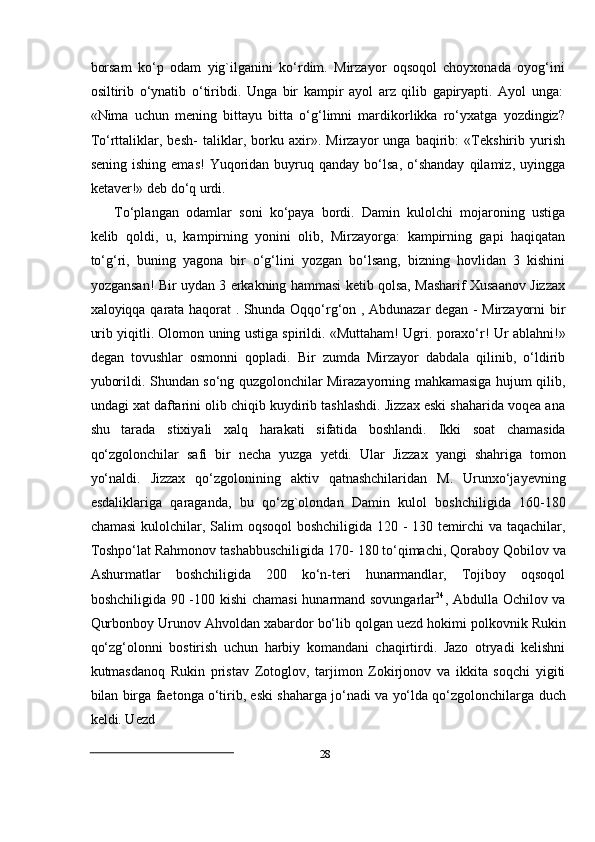 28borsam   kо‘p   odam   yig`ilganini   kо‘rdim.   Mirzayor   oqsoqol   choyxonada   oyog‘ini
osiltirib   о‘ynatib   о‘tiribdi.   Unga   bir   kampir   ayol   arz   qilib   gapiryapti.   Ayol   unga:
«Nima   uchun   mening   bittayu   bitta   о‘g‘limni   mardikorlikka   rо‘yxatga   yozdingiz?
Tо‘rttaliklar,   besh-   taliklar,   borku   axir».   Mirzayor   unga   baqirib:   «Tekshirib   yurish
sening  ishing   emas!  Yuqoridan  buyruq  qanday   bо‘lsa,   о‘shanday  qilamiz,  uyingga
ketaver!»   deb   dо‘q   urdi.
Tо‘plangan   odamlar   soni   kо‘paya   bordi.   Damin   kulolchi   mojaroning   ustiga
kelib   qoldi,   u,   kampirning   yonini   olib,   Mirzayorga:   kampirning   gapi   haqiqatan
tо‘g‘ri,   buning   yagona   bir   о‘g‘lini   yozgan   bо‘lsang,   bizning   hovlidan   3   kishini
yozgansan!   Bir uydan 3 erkakning hammasi ketib qolsa, Masharif Xusaanov Jizzax
xaloyiqqa   qarata haqorat . Shunda Oqqо‘rg‘on , Abdunazar degan - Mirzayorni bir
urib yiqitli.   Olomon   uning   ustiga   spirildi.   «Muttaham!   Ugri.   poraxо‘r!   Ur   ablahni!»
degan   tovushlar   osmonni   qopladi.   Bir   zumda   Mirzayor   dabdala   qilinib,   о‘ldirib
yuborildi.   Shundan sо‘ng quzgolonchilar Mirazayorning mahkamasiga hujum qilib,
undagi xat   daftarini olib chiqib kuydirib tashlashdi. Jizzax eski shaharida voqea ana
shu   tarada   stixiyali   xalq   harakati   sifatida   boshlandi.   Ikki   soat   chamasida
qо‘zgolonchilar   safi   bir   necha   yuzga   yetdi.   Ular   Jizzax   yangi   shahriga   tomon
yо‘naldi.   Jizzax   qо‘zgolonining   aktiv   qatnashchilaridan   M.   Urunxо‘jayevning
esdaliklariga   qaraganda,   bu   qо‘zg`olondan   Damin   kulol   boshchiligida   160-180
chamasi   kulolchilar,   Salim   oqsoqol   boshchiligida   120   -   130   temirchi   va   taqachilar,
Toshpо‘lat   Rahmonov   tashabbuschiligida   170-   180   tо‘qimachi,   Qoraboy   Qobilov   va
Ashurmatlar   boshchiligida   200   kо‘n-teri   hunarmandlar,   Tojiboy   oqsoqol
boshchiligida 90 -100   kishi chamasi hunarmand sovungarlar 24
, Abdulla Ochilov va
Qurbonboy Urunov   Ahvoldan   xabardor   bо‘lib   qolgan   uezd   hokimi   polkovnik   Rukin
qо‘zg‘olonni   bostirish   uchun   harbiy   komandani   chaqirtirdi.   Jazo   otryadi   kelishni
kutmasdanoq   Rukin   pristav   Zotoglov,   tarjimon   Zokirjonov   va   ikkita   soqchi   yigiti
bilan birga   faetonga   о‘tirib, eski   shaharga   jо‘nadi   va   yо‘lda   qо‘zgolonchilarga   duch
keldi. Uezd 