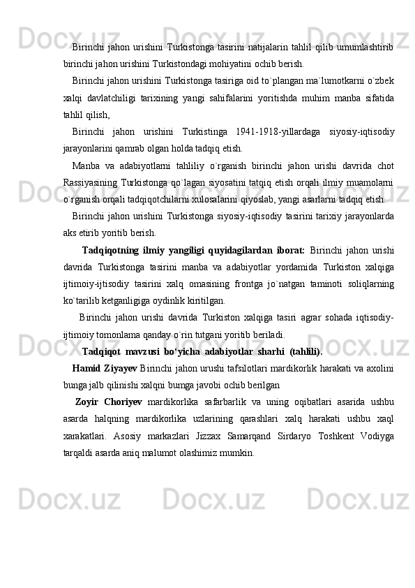 Birinchi   jahon   urishini   Turkistonga   tasirini   natijalarin   tahlil   qilib   umumlashtirib
birinchi jahon urishini   Turkistondagi mohiyatini   ochib berish.
Birinchi jahon urishini Turkistonga tasiriga oid to`plangan ma`lumotkarni o`zbek
xalqi   davlatchiligi   tarixining   yangi   sahifalarini   yoritishda   muhim   manba   sifatida
tahlil   qilish,
Birinchi   jahon   urishini   Turkistinga   1941-1918-yillardaga   siyosiy-iqtisodiy
jarayonlarini qamrab   olgan   holda   tadqiq   etish.
Manba   va   adabiyotlarni   tahliliy   o`rganish   birinchi   jahon   urishi   davrida   chot
Rassiyasining  Turkistonga qo`lagan siyosatini  tatqiq etish orqali ilmiy muamolarni
o`rganish   orqali   tadqiqotchilarni   xulosalarini   qiyoslab,   yangi   asarlarni   tadqiq   etish.
Birinchi   jahon   urishini   Turkistonga   siyosiy-iqtisodiy   tasirini   tarixiy   jarayonlarda
aks   etirib   yoritib   berish.
Tadqiqotning   ilmiy   yangiligi   quyidagilardan   iborat:   Birinchi   jahon   urishi
davrida   Turkistonga   tasirini   manba   va   adabiyotlar   yordamida   Turkiston   xalqiga
ijtimoiy-ijtisodiy   tasirini   xalq   omasining   frontga   jo`natgan   taminoti   soliqlarning
ko`tarilib ketganligiga oydinlik   kiritilgan.
Birinchi   jahon   urishi   davrida   Turkiston   xalqiga   tasiri   agrar   sohada   iqtisodiy-
ijtimoiy   tomonlama   qanday   o`rin   tutgani   yoritib   beriladi.
Tadqiqot   mavzusi   bo‘yicha   adabiyotlar   sharhi   (tahlili).
Hamid Ziyayev   Birinchi jahon urushi tafsilotlari mardikorlik harakati va axolini
bunga   jalb qilinishi   xalqni bumga javobi   ochib   berilgan
Zoyir   Choriyev   mardikorlika   safarbarlik   va   uning   oqibatlari   asarida   ushbu
asarda   halqning   mardikorlika   uzlarining   qarashlari   xalq   harakati   ushbu   xaql
xarakatlari.   Asosiy   markazlari   Jizzax   Samarqand   Sirdaryo   Toshkent   Vodiyga
tarqaldi   asarda   aniq   malumot olashimiz   mumkin. 