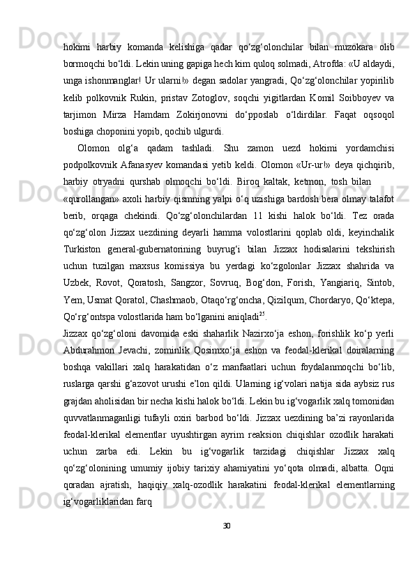 30hokimi   harbiy   komanda   kelishiga   qadar   qо‘zg‘olonchilar   bilan   muzokara   olib
bormoqchi bо‘ldi. Lekin uning gapiga hech kim quloq solmadi, Atrofda: «U aldaydi,
unga ishonmanglar! Ur ularni!» degan sadolar yangradi, Qо‘zg‘olonchilar yopirilib
kelib   polkovnik   Rukin,   pristav   Zotoglov,   soqchi   yigitlardan   Komil   Soibboyev   va
tarjimon   Mirza   Hamdam   Zokirjonovni   dо‘pposlab   о‘ldirdilar.   Faqat   oqsoqol
boshiga   choponini yopib,   qochib   ulgurdi.
Olomon   olg‘a   qadam   tashladi.   Shu   zamon   uezd   hokimi   yordamchisi
podpolkovnik   Afanasyev   komandasi   yetib   keldi.   Olomon   «Ur-ur!»   deya   qichqirib,
harbiy   otryadni   qurshab   olmoqchi   bо‘ldi.   Biroq   kaltak,   ketmon,   tosh   bilan
«qurollangan» axoli harbiy qismning yalpi о‘q uzishiga bardosh bera olmay talafot
berib,   orqaga   chekindi.   Qо‘zg‘olonchilardan   11   kishi   halok   bо‘ldi.   Tez   orada
qо‘zg‘olon   Jizzax   uezdining   deyarli   hamma   volostlarini   qoplab   oldi,   keyinchalik
Turkiston   general-gubernatorining   buyrug‘i   bilan   Jizzax   hodisalarini   tekshirish
uchun   tuzilgan   maxsus   komissiya   bu   yerdagi   kо‘zgolonlar   Jizzax   shahrida   va
Uzbek,   Rovot,   Qoratosh,   Sangzor,   Sovruq,   Bog‘don,   Forish,   Yangiariq,   Sintob,
Yem,   Usmat   Qoratol,   Chashmaob,   Otaqо‘rg‘oncha,   Qizilqum,   Chordaryo,   Qо‘ktepa,
Qо‘rg‘ontspa   volostlarida   ham   bо‘lganini   aniqladi 25
.
Jizzax   qо‘zg‘oloni   davomida   eski   shaharlik   Nazirxо‘ja   eshon,   forishlik   kо‘p   yerli
Abdurahmon   Jevachi,   zominlik   Qosimxо‘ja   eshon   va   feodal-klerikal   doiralarning
boshqa   vakillari   xalq   harakatidan   о‘z   manfaatlari   uchun   foydalanmoqchi   bо‘lib,
ruslarga qarshi g‘azovot urushi e’lon qildi. Ularning ig‘volari natija sida aybsiz rus
grajdan aholisidan bir necha kishi halok bо‘ldi. Lekin bu ig‘vogarlik xalq tomonidan
quvvatlanmaganligi   tufayli   oxiri   barbod   bо‘ldi.   Jizzax   uezdining   ba’zi   rayonlarida
feodal-klerikal   elementlar   uyushtirgan   ayrim   reaksion   chiqishlar   ozodlik   harakati
uchun   zarba   edi.   Lekin   bu   ig‘vogarlik   tarzidagi   chiqishlar   Jizzax   xalq
qо‘zg‘olonining   umumiy   ijobiy   tarixiy   ahamiyatini   yо‘qota   olmadi,   albatta.   Oqni
qoradan   ajratish,   haqiqiy   xalq-ozodlik   harakatini   feodal-klerikal   elementlarning
ig‘vogarliklaridan   farq