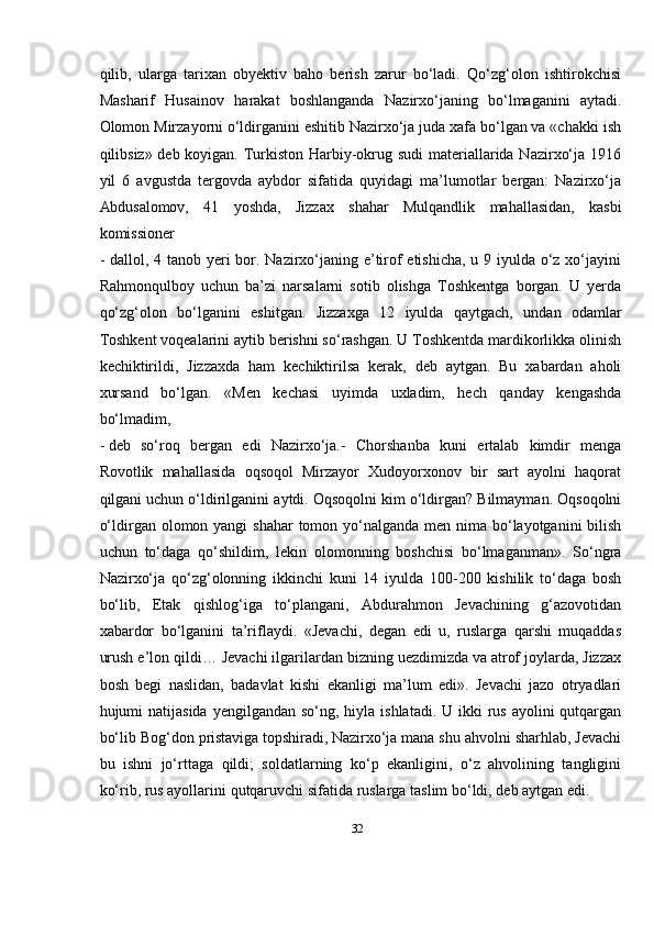 32qilib,   ularga   tarixan   obyektiv   baho   berish   zarur   bо‘ladi.   Qо‘zg‘olon   ishtirokchisi
Masharif   Husainov   harakat   boshlanganda   Nazirxо‘janing   bо‘lmaganini   aytadi.
Olomon Mirzayorni о‘ldirganini eshitib Nazirxо‘ja juda xafa bо‘lgan va «chakki ish
qilibsiz» deb koyigan. Turkiston Harbiy-okrug sudi  materiallarida Nazirxо‘ja 1916
yil   6   avgustda   tergovda   aybdor   sifatida   quyidagi   ma’lumotlar   bergan:   Nazirxо‘ja
Abdusalomov,   41   yoshda,   Jizzax   shahar   Mulqandlik   mahallasidan,   kasbi
komissioner
- dallol, 4 tanob yeri  bor. Nazirxо‘janing e’tirof  etishicha,  u 9 iyulda о‘z xо‘jayini
Rahmonqulboy   uchun   ba’zi   narsalarni   sotib   olishga   Toshkentga   borgan.   U   yerda
qо‘zg‘olon   bо‘lganini   eshitgan.   Jizzaxga   12   iyulda   qaytgach,   undan   odamlar
Toshkent voqealarini aytib berishni sо‘rashgan. U Toshkentda mardikorlikka olinish
kechiktirildi,   Jizzaxda   ham   kechiktirilsa   kerak,   deb   aytgan.   Bu   xabardan   aholi
xursand   bо‘lgan.   «Men   kechasi   uyimda   uxladim,   hech   qanday   kengashda
bо‘lmadim,
- deb   sо‘roq   bergan   edi   Nazirxо‘ja.-   Chorshanba   kuni   ertalab   kimdir   menga
Rovotlik   mahallasida   oqsoqol   Mirzayor   Xudoyorxonov   bir   sart   ayolni   haqorat
qilgani uchun   о‘ldirilganini   aytdi.   Oqsoqolni   kim   о‘ldirgan?   Bilmayman.   Oqsoqolni
о‘ldirgan   olomon yangi  shahar  tomon yо‘nalganda men nima bо‘layotganini  bilish
uchun   tо‘daga   qо‘shildim,   lekin   olomonning   boshchisi   bо‘lmaganman».   Sо‘ngra
Nazirxо‘ja   qо‘zg‘olonning   ikkinchi   kuni   14   iyulda   100-200   kishilik   tо‘daga   bosh
bо‘lib,   Etak   qishlog‘iga   tо‘plangani,   Abdurahmon   Jevachining   g‘azovotidan
xabardor   bо‘lganini   ta’riflaydi.   «Jevachi,   degan   edi   u,   ruslarga   qarshi   muqaddas
urush e’lon qildi…   Jevachi ilgarilardan bizning uezdimizda va atrof joylarda, Jizzax
bosh   begi   naslidan,   badavlat   kishi   ekanligi   ma’lum   edi».   Jevachi   jazo   otryadlari
hujumi   natijasida   yengilgandan sо‘ng, hiyla ishlatadi.  U ikki  rus  ayolini  qutqargan
bо‘lib Bog‘don   pristaviga   topshiradi,   Nazirxо‘ja   mana   shu   ahvolni   sharhlab,   Jevachi
bu   ishni   jо‘rttaga   qildi;   soldatlarning   kо‘p   ekanligini,   о‘z   ahvolining   tangligini
kо‘rib, rus ayollarini   qutqaruvchi sifatida   ruslarga taslim   bо‘ldi,   deb aytgan   edi. 