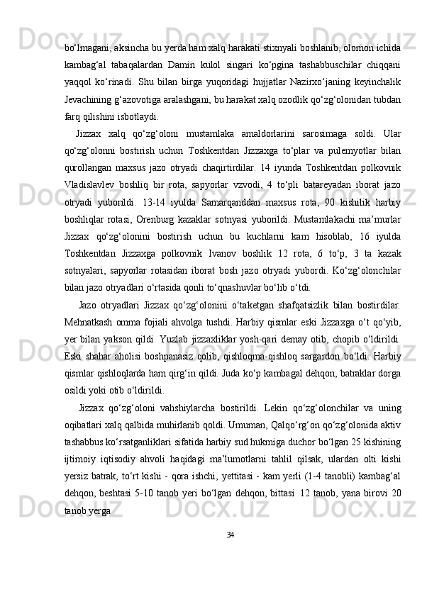 34bо‘lmagani, aksincha bu yerda ham xalq harakati stixnyali boshlanib, olomon ichida
kambag‘al   tabaqalardan   Damin   kulol   singari   kо‘pgina   tashabbuschilar   chiqqani
yaqqol   kо‘rinadi.   Shu   bilan   birga   yuqoridagi   hujjatlar   Nazirxо‘janing   keyinchalik
Jevachining g‘azovotiga aralashgani, bu harakat xalq ozodlik qо‘zg‘olonidan tubdan
farq   qilishini   isbotlaydi.
Jizzax   xalq   qо‘zg‘oloni   mustamlaka   amaldorlarini   sarosimaga   soldi.   Ular
qо‘zg‘olonni   bostirish   uchun   Toshkentdan   Jizzaxga   tо‘plar   va   pulemyotlar   bilan
qurollangan   maxsus   jazo   otryadi   chaqirtirdilar.   14   iyunda   Toshkentdan   polkovnik
Vladislavlev   boshliq   bir   rota,   sapyorlar   vzvodi,   4   tо‘pli   batareyadan   iborat   jazo
otryadi   yuborildi.   13-14   iyulda   Samarqanddan   maxsus   rota,   90   kishilik   harbiy
boshliqlar   rotasi,   Orenburg   kazaklar   sotnyasi   yuborildi.   Mustamlakachi   ma’murlar
Jizzax   qо‘zg‘olonini   bostirish   uchun   bu   kuchlarni   kam   hisoblab,   16   iyulda
Toshkentdan   Jizzaxga   polkovnik   Ivanov   boshlik   12   rota,   6   tо‘p,   3   ta   kazak
sotnyalari,   sapyorlar   rotasidan   iborat   bosh   jazo   otryadi   yubordi.   Kо‘zg‘olonchilar
bilan jazo   otryadlari   о‘rtasida   qonli   tо‘qnashuvlar   bо‘lib   о‘tdi.
Jazo   otryadlari   Jizzax   qо‘zg‘olonini   о‘taketgan   shafqatsizlik   bilan   bostirdilar.
Mehnatkash   omma   fojiali   ahvolga   tushdi.   Harbiy   qismlar   eski   Jizzaxga   о‘t   qо‘yib,
yer   bilan  yakson  qildi.  Yuzlab   jizzaxliklar  yosh-qari  demay  otib,  chopib  о‘ldirildi.
Eski   shahar   aholisi   boshpanasiz   qolib,   qishloqma-qishloq   sargardon   bо‘ldi.   Harbiy
qismlar   qishloqlarda ham qirg‘in qildi. Juda kо‘p kambagal dehqon, batraklar dorga
osildi   yoki otib   о‘ldirildi.
Jizzax   qо‘zg‘oloni   vahshiylarcha   bostirildi.   Lekin   qо‘zg‘olonchilar   va   uning
oqibatlari xalq qalbida muhirlanib qoldi. Umuman, Qalqо‘rg‘on qо‘zg‘olonida aktiv
tashabbus kо‘rsatganliklari sifatida harbiy sud hukmiga duchor bо‘lgan 25 kishining
ijtimoiy   iqtisodiy   ahvoli   haqidagi   ma’lumotlarni   tahlil   qilsak,   ulardan   olti   kishi
yersiz   batrak, tо‘rt kishi - qora ishchi, yettitasi - kam yerli (1-4 tanobli) kambag‘al
dehqon,   beshtasi   5-10   tanob   yeri   bо‘lgan   dehqon,   bittasi   12   tanob,   yana   birovi   20
tanob   yerga 