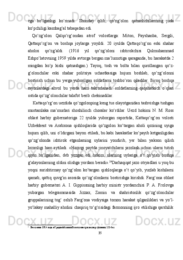 35ega   bо‘lganligi   kо‘rinadi.   Shunday   qilib,   qо‘zg‘olon   qatnashchilarining   juda
kо‘pchiligi kambag‘al   tabaqadan   edi.
Qо‘zg‘olon   Qalqо‘rg‘ondan   atrof   volostlarga:   Miton,   Payshanba,   Sergili,
Qattaqо‘rg‘on   va   boshqa   joylarga   yoyildi.   20   iyulda   Qattaqо‘rg‘on   eski   shahar
aholisi   qо‘zg‘aldi.   (1916   yil   qо‘zg‘oloni   ishtirokchisi   Qulmuhammad
Eshpо‘latovning 1959   yilda avtorga bergan ma’lumotiga qaraganda, bu harakatda 2
mingdan   kо‘p   kishi   qatnashgan.)   Tayoq,   tosh   va   bolta   bilan   qurollangan   qо‘z-
g‘olonchilar   eski   shahar   politsiya   uchastkasiga   hujum   boshlab,   qо‘zg‘olonni
bostirish   uchun   bu   yerga   yuborilgan   soldatlarni   toshbо‘ron   qiladilar.   Biroq   boshqa
rayonlardagi   ahvol   bu   yerda   ham   takrorlanadi:   soldatlarning   qaqshatkich   о‘qlari
ostida qо‘zg‘olonchilar talafot   berib   chekinadilar.
Kattaqо‘rg‘on uezdida qо‘zgolonping keng tus olayotganidan tashvishga tushgan
mustamlaka   ma’murlari   shoshilinch   choralar   kо‘rdilar.   Uezd   hokimi   N.   M.   Ross
oblast   harbiy   gubernatoriga   22   iyulda   yuborgan   raportida,   Kattaqо‘rg‘on   volosti
Uzbekkent   va   Arabxona   qishloqlarida   qо‘zgolon   kо‘targan   aholi   qozining   uyiga
hujum qilib, uni о‘ldirgani bayon etiladi, bu kabi harakatlar kо‘payib ketganligidan
qо‘zg‘olonda   ishtirok   etganlarning   uylarini   yondirib,   yer   bilan   yakson   qilish
lozimligi   ham aytiladi.   «Hozirgi   paytda   jinoyatchilarni   jazolash   uchun   ularni   tutish
qiyin   bо‘lganidan,   deb   yozgan   edi   hokim,   ularning   uylariga   о‘t   qо‘yish   boshqa
g‘alayonlarning oldini olishga yordam beradi». 26
Darhaqiqat jazo otryadlari u yoq-bu
yoqni   surishtirmay   qо‘zg‘olon   kо‘targan   qishloqlarga   о‘t   qо‘yib,   yuzlab   kishilarni
qamab, qattiq quvg‘in asosida  qо‘zg‘olonlarni bostirishga kirishdi. Farg‘ona oblast
harbiy   gubernatori   A.   I.   Gippiusning   harbiy   ministr   yordamchisi   P.   A.   Frolovga
yuborgan   telegrammasida   Jizzax,   Zomin   va   shahristonlik   qо‘zg‘olonchilar
gruppalarining   tog‘   oshib   Farg‘ona   vodiysiga   tomon   harakat   qilganliklari   va   yо‘l-
yо‘lakay   mahalliy   aholini   chaqiriq   tо‘g‘risidagi   farmonning   ijro   etilishiga   qarshilik
26
Восстание   1916   года   в   Средней   Азии   н   Казахстане   ҳужжатлар   тўплами,   121-бет 