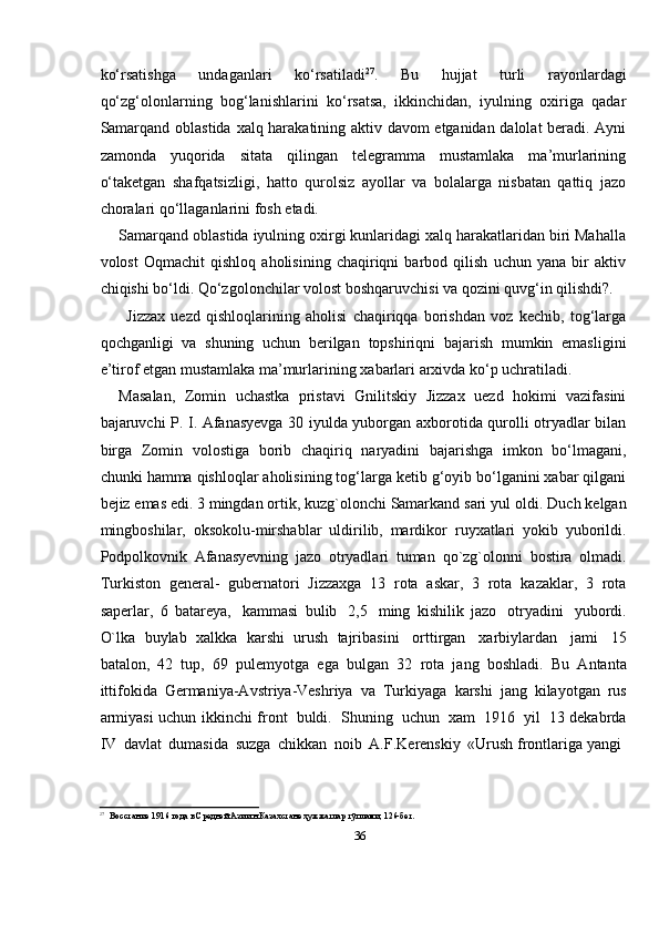 36kо‘rsatishga   undaganlari   kо‘rsatiladi 27
.   Bu   hujjat   turli   rayonlardagi
qо‘zg‘olonlarning   bog‘lanishlarini   kо‘rsatsa,   ikkinchidan,   iyulning   oxiriga   qadar
Samarqand oblastida   xalq harakatining aktiv davom etganidan dalolat beradi. Ayni
zamonda   yuqorida   sitata   qilingan   telegramma   mustamlaka   ma’murlarining
о‘taketgan   shafqatsizligi,   hatto   qurolsiz   ayollar   va   bolalarga   nisbatan   qattiq   jazo
choralari qо‘llaganlarini fosh   etadi.
Samarqand oblastida iyulning oxirgi kunlaridagi xalq harakatlaridan biri Mahalla
volost   Oqmachit   qishloq   aholisining   chaqiriqni   barbod   qilish   uchun   yana   bir   aktiv
chiqishi   bо‘ldi.   Qо‘zgolonchilar   volost   boshqaruvchisi   va   qozini   quvg‘in   qilishdi?.
Jizzax   uezd   qishloqlarining   aholisi   chaqiriqqa   borishdan   voz   kechib,   tog‘larga
qochganligi   va   shuning   uchun   berilgan   topshiriqni   bajarish   mumkin   emasligini
e’tirof   etgan mustamlaka ma’murlarining   xabarlari   arxivda   kо‘p uchratiladi.
Masalan,   Zomin   uchastka   pristavi   Gnilitskiy   Jizzax   uezd   hokimi   vazifasini
bajaruvchi P. I. Afanasyevga 30 iyulda yuborgan axborotida qurolli otryadlar bilan
birga   Zomin   volostiga   borib   chaqiriq   naryadini   bajarishga   imkon   bо‘lmagani,
chunki   hamma qishloqlar aholisining tog‘larga ketib g‘oyib bо‘lganini xabar qilgani
bejiz   emas edi. 3 mingdan ortik, kuzg`olonchi Samarkand sari yul   oldi.   Duch   kelgan
mingboshilar,   oksokolu-mirshablar   uldirilib,   mardikor   ruyxatlari   yokib   yuborildi.
Podpolkovnik   Afanasyevning   jazo   otryadlari   tuman   qo`zg`olonni   bostira   olmadi.
Turkiston   general-   gubernatori   Jizzaxga   13   rota   askar,   3   rota   kazaklar,   3   rota
saperlar,   6   batareya,   kammasi   bulib   2,5   ming   kishilik   jazo   otryadini   yubordi.
O`lka   buylab   xalkka   karshi   urush   tajribasini   orttirgan   xarbiylardan   jami   15
batalon,   42   tup,   69   pulemyotga   ega   bulgan   32   rota   jang   boshladi.   Bu   Antanta
ittifokida   Germaniya-Avstriya-Veshriya   va   Turkiyaga   karshi   jang   kilayotgan   rus
armiyasi   uchun   ikkinchi   front   buldi.   Shuning   uchun   xam   1916   yil   13 dekabrda
IV   davlat   dumasida   suzga   chikkan   noib   A.F.Kerenskiy   «Urush   frontlariga   yangi
27
Восстание   1916   года   в   Средней   Азии   н   Казахстане   ҳужжатлар   тўплами,   126-бет. 