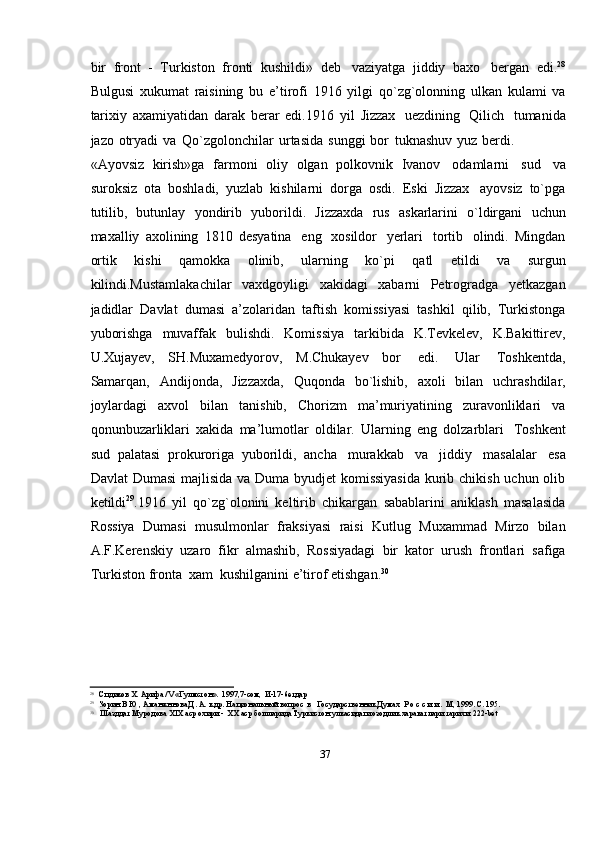 37bir   front   -   Turkiston   fronti   kushildi»   deb   vaziyatga   jiddiy   baxo   bergan   edi. 28
Bulgusi   xukumat   raisining   bu   e’tirofi   1916   yilgi   qo`zg`olonning   ulkan   kulami   va
tarixiy   axamiyatidan   darak   berar   edi.1916   yil   Jizzax   uezdining   Qilich   tumanida
jazo   otryadi   va   Qo`zgolonchilar   urtasida   sunggi   bor   tuknashuv   yuz   berdi.
«Ayovsiz   kirish»ga   farmoni   oliy   olgan   polkovnik   Ivanov   odamlarni   sud   va
suroksiz   ota   boshladi,   yuzlab   kishilarni   dorga   osdi.   Eski   Jizzax   ayovsiz   to`pga
tutilib,   butunlay   yondirib   yuborildi.   Jizzaxda   rus   askarlarini   o`ldirgani   uchun
maxalliy   axolining   1810   desyatina   eng   xosildor   yerlari   tortib   olindi.   Mingdan
ortik   kishi   qamokka   olinib,   ularning   ko`pi   qatl   etildi   va   surgun
kilindi.Mustamlakachilar   vaxdgoyligi   xakidagi   xabarni   Petrogradga   yetkazgan
jadidlar   Davlat   dumasi   a’zolaridan   taftish   komissiyasi   tashkil   qilib,   Turkistonga
yuborishga   muvaffak   bulishdi.   Komissiya   tarkibida   K.Tevkelev,   K.Bakittirev,
U.Xujayev,   SH.Muxamedyorov,   M.Chukayev   bor   edi.   Ular   Toshkentda,
Samarqan,   Andijonda,   Jizzaxda,   Quqonda   bo`lishib,   axoli   bilan   uchrashdilar,
joylardagi   axvol   bilan   tanishib,   Chorizm   ma’muriyatining   zuravonliklari   va
qonunbuzarliklari   xakida   ma’lumotlar   oldilar.   Ularning   eng   dolzarblari   Toshkent
sud   palatasi   prokuroriga   yuborildi,   ancha   murakkab   va   jiddiy   masalalar   esa
Davlat   Dumasi  majlisida va Duma byudjet  komissiyasida  kurib chikish uchun olib
ketildi 29
.1916   yil   qo`zg`olonini   keltirib   chikargan   sabablarini   aniklash   masalasida
Rossiya   Dumasi   musulmonlar   fraksiyasi   raisi   Kutlug   Muxammad   Mirzo   bilan
A.F.Kerenskiy   uzaro   fikr   almashib,   Rossiyadagi   bir   kator   urush   frontlari   safiga
Turkiston   fronta   xam   kushilganini   e’tirof   etishgan. 30
28
Спдиков   X.   Арифа   /V   «Гулмстон».   1997,7-сом,   И-17-6етдар
29
Зорин   В Ю   , Аманжннова   Д. А.   к   др. Национальный   вопрос   в   Государственник   Думах   Р   о   с   с   и   и   .   М,   1999.   С.   195.
30
Шазддат   Муродова   XIX   аср   охири   -   XX   аср   бошларида   Туркистон   улкасидаги   озодлик   харакатлари   тарихи   222-bet 