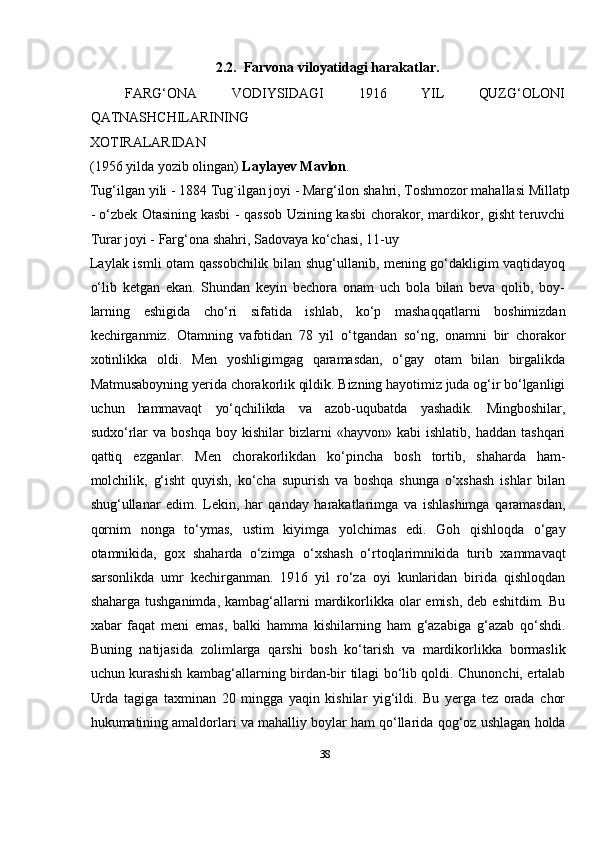 382.2. Farvona   viloyatidagi   harakatlar.
FARG‘ONA VODIYSIDAGI 1916 YIL QUZG‘OLONI
QATNASHCHILARINING
XOTIRALARIDAN
(1956   yilda   yozib   olingan)   Laylayev   Mavlon .
Tug‘ilgan   yili   -   1884   Tug`ilgan   joyi   -   Marg‘ilon   shahri,   Toshmozor   mahallasi   Millatp
- о‘zbek Otasining kasbi - qassob Uzining kasbi   chorakor, mardikor, gisht teruvchi
Turar   joyi   -   Farg‘ona   shahri,   Sadovaya kо‘chasi,   11-uy
Laylak ismli otam qassobchilik bilan shug‘ullanib, mening gо‘dakligim vaqtidayoq
о‘lib   ketgan   ekan.   Shundan   keyin   bechora   onam   uch   bola   bilan   beva   qolib,   boy-
larning   eshigida   chо‘ri   sifatida   ishlab,   kо‘p   mashaqqatlarni   boshimizdan
kechirganmiz.   Otamning   vafotidan   78   yil   о‘tgandan   sо‘ng,   onamni   bir   chorakor
xotinlikka   oldi.   Men   yoshligimgag   qaramasdan,   о‘gay   otam   bilan   birgalikda
Matmusaboyning yerida chorakorlik qildik. Bizning hayotimiz juda og‘ir bо‘lganligi
uchun   hammavaqt   yо‘qchilikda   va   azob-uqubatda   yashadik.   Mingboshilar,
sudxо‘rlar   va   boshqa   boy   kishilar   bizlarni   «hayvon»   kabi   ishlatib,   haddan   tashqari
qattiq   ezganlar.   Men   chorakorlikdan   kо‘pincha   bosh   tortib,   shaharda   ham-
molchilik,   g‘isht   quyish,   kо‘cha   supurish   va   boshqa   shunga   о‘xshash   ishlar   bilan
shug‘ullanar   edim.   Lekin,   har   qanday   harakatlarimga   va   ishlashimga   qaramasdan,
qornim   nonga   tо‘ymas,   ustim   kiyimga   yolchimas   edi.   Goh   qishloqda   о‘gay
otamnikida,   gox   shaharda   о‘zimga   о‘xshash   о‘rtoqlarimnikida   turib   xammavaqt
sarsonlikda   umr   kechirganman.   1916   yil   rо‘za   oyi   kunlaridan   birida   qishloqdan
shaharga   tushganimda,   kambag‘allarni  mardikorlikka olar  emish,  deb eshitdim. Bu
xabar   faqat   meni   emas,   balki   hamma   kishilarning   ham   g‘azabiga   g‘azab   qо‘shdi.
Buning   natijasida   zolimlarga   qarshi   bosh   kо‘tarish   va   mardikorlikka   bormaslik
uchun   kurashish   kambag‘allarning   birdan-bir   tilagi   bо‘lib   qoldi.   Chunonchi,   ertalab
Urda   tagiga   taxminan   20   mingga   yaqin   kishilar   yig‘ildi.   Bu   yerga   tez   orada   chor
hukumatining   amaldorlari   va   mahalliy   boylar   ham   qо‘llarida   qog‘oz   ushlagan   holda