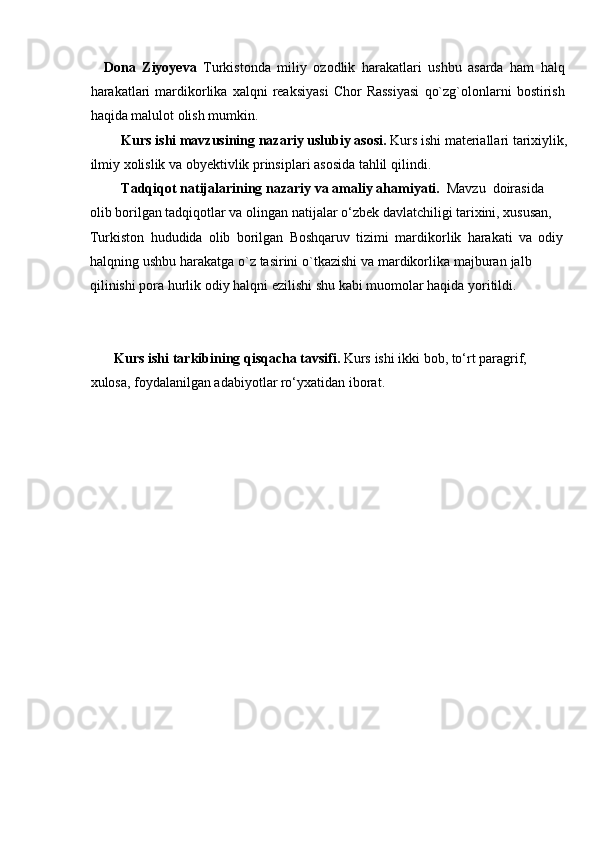 Dona   Ziyoyeva   Turkistonda   miliy   ozodlik   harakatlari   ushbu   asarda   ham   halq
harakatlari   mardikorlika   xalqni   reaksiyasi   Chor   Rassiyasi   qo`zg`olonlarni   bostirish
haqida   malulot   olish   mumkin.
Kurs   ishi   mavzusining   nazariy   uslubiy   asosi.   Kurs   ishi   materiallari   tarixiylik,  
ilmiy   xolislik   va   obyektivlik   prinsiplari asosida tahlil   qilindi.
Tadqiqot   natijalarining   nazariy   va   amaliy   ahamiyati.   Mavzu   doirasida  
olib borilgan tadqiqotlar va olingan natijalar o‘zbek davlatchiligi tarixini, xususan,  
Turkiston   hududida   olib   borilgan   Boshqaruv   tizimi   mardikorlik   harakati   va   odiy
halqning   ushbu   harakatga   o`z   tasirini   o`tkazishi   va   mardikorlika   majburan   jalb  
qilinishi   pora   hurlik   odiy   halqni   ezilishi shu   kabi muomolar   haqida   yoritildi.
Kurs   ishi   tarkibining   qisqacha   tavsifi.   Kurs   ishi   ikki   bob,   tо‘rt   paragrif,  
xulosa,   foydalanilgan adabiyotlar rо‘yxatidan   iborat. 