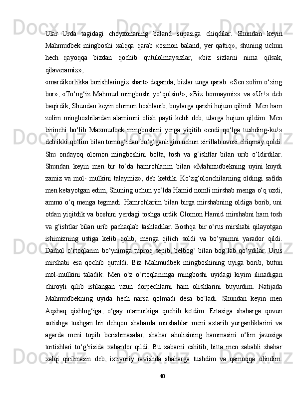 40Ular   Urda   tagidagi   choyxonaning   baland   supasiga   chiqdilar.   Shundan   keyin
Mahmudbek   mingboshi   xalqqa   qarab   «osmon   baland,   yer   qattiq»,   shuning   uchun
hech   qayoqqa   bizdan   qochib   qutulolmaysizlar,   «biz   sizlarni   nima   qilsak,
qilaveramiz»,
«mardikorlikka borishlaringiz shart» deganda, bizlar unga qarab: «Sen zolim о‘zing
bor»,   «Tо‘ng‘iz   Mahmud   mingboshi   yо‘qolsin!»,   «Biz   bormaymiz»   va   «Ur!»   deb
baqirdik, Shundan keyin olomon boshlanib, boylarga qarshi hujum qilindi. Men ham
zolim   mingboshilardan   alamimni   olish   payti   keldi   deb,   ularga   hujum   qildim.   Men
birinchi   bо‘lib   Maxmudbek   mingboshini   yerga   yiqitib   «endi   qо‘lga   tushding-ku!»
deb   ikki qо‘lim bilan tomog‘idan bо‘g‘ganligim uchun xirillab ovozi chiqmay qoldi.
Shu   ondayoq   olomon   mingboshini   bolta,   tosh   va   g‘ishtlar   bilan   urib   о‘ldirdilar.
Shundan   keyin   men   bir   tо‘da   hamrohlarim   bilan   «Mahmudbekning   uyini   kuydі
zamiz   va   mol-   mulkini   talaymiz»,   deb   ketdik.   Kо‘zg‘olonchilarning   oldingi   safida
men ketayotgan   edim,   Shuning   uchun   yо‘lda   Hamid   nomli   mirshab   menga   о‘q   uzdi,
ammo   о‘q   menga   tegmadi. Hamrohlarim bilan birga mirshabning oldiga borib, uni
otdan yiqitdik va   boshini yerdagi toshga urdik Olomon Hamid mirshabni  ham tosh
va   g‘ishtlar   bilan   urib   pachaqlab   tashladilar.   Boshqa   bir   о‘rus   mirshabi   qilayotgan
ishimizning   ustiga   kelib   qolib,   menga   qilich   soldi   va   bо‘ynimni   yarador   qildi.
Darhol   о‘rtoqlarim   bо‘ynimga   tuproq   sepib,   belbog‘   bilan   bog‘lab   qо‘ydilar.   Urus
mirshabi   esa   qochib   qutuldi.   Biz   Mahmudbek   mingboshining   uyiga   borib,   butun
mol-mulkini   taladik.   Men   о‘z   о‘rtoqlarimga   mingboshi   uyidagi   kiyim   ilinadigan
chiroyli   qilib   ishlangan   uzun   dorpechlarni   ham   olishlarini   buyurdim.   Natijada
Mahmudbekning   uyida   hech   narsa   qolmadi   desa   bо‘ladi.   Shundan   keyin   men
Aqshaq   qishlog‘iga,   о‘gay   otamnikiga   qochib   ketdim.   Ertasiga   shaharga   qovun
sotishga   tushgan   bir   dehqon   shaharda   mirshablar   meni   axtarib   yurganliklarini   va
agarda   meni   topib   berishmasalar,   shahar   aholisining   hammasini   о‘lim   jazosiga
tortishlari   tо‘g‘risida   xabardor   qildi.   Bu   xabarni   eshitib,   bitta   men   sababli   shahar
xalqi   qirilmasin   deb,   ixtiyoriy   ravishda   shaharga   tushdim   va   qamoqqa   olindim. 