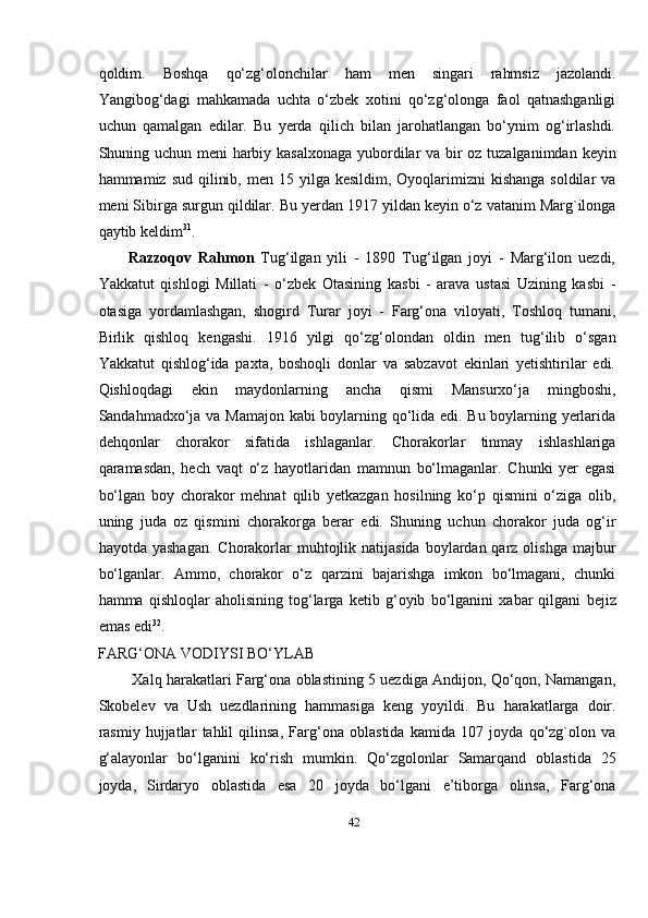 42qoldim.   Boshqa   qо‘zg‘olonchilar   ham   men   singari   rahmsiz   jazolandi.
Yangibog‘dagi   mahkamada   uchta   о‘zbek   xotini   qо‘zg‘olonga   faol   qatnashganligi
uchun   qamalgan   edilar.   Bu   yerda   qilich   bilan   jarohatlangan   bо‘ynim   og‘irlashdi.
Shuning uchun meni   harbiy   kasalxonaga   yubordilar   va   bir   oz   tuzalganimdan   keyin
hammamiz   sud   qilinib,   men 15 yilga kesildim, Oyoqlarimizni  kishanga  soldilar  va
meni Sibirga surgun   qildilar.   Bu yerdan   1917 yildan   keyin   о‘z   vatanim   Marg`ilonga
qaytib   keldim 31
.
Razzoqov   Rahmon   Tug‘ilgan   yili   -   1890   Tug‘ilgan   joyi   -   Marg‘ilon   uezdi,
Yakkatut   qishlogi   Millati   -   о‘zbek   Otasining   kasbi   -   arava   ustasi   Uzining   kasbi   -
otasiga   yordamlashgan,   shogird   Turar   joyi   -   Farg‘ona   viloyati,   Toshloq   tumani,
Birlik   qishloq   kengashi.   1916   yilgi   qо‘zg‘olondan   oldin   men   tug‘ilib   о‘sgan
Yakkatut   qishlog‘ida   paxta,   boshoqli   donlar   va   sabzavot   ekinlari   yetishtirilar   edi.
Qishloqdagi   ekin   maydonlarning   ancha   qismi   Mansurxо‘ja   mingboshi,
Sandahmadxо‘ja   va   Mamajon kabi  boylarning qо‘lida edi. Bu boylarning yerlarida
dehqonlar   chorakor   sifatida   ishlaganlar.   Chorakorlar   tinmay   ishlashlariga
qaramasdan,   hech   vaqt   о‘z   hayotlaridan   mamnun   bо‘lmaganlar.   Chunki   yer   egasi
bо‘lgan   boy   chorakor   mehnat   qilib   yetkazgan   hosilning   kо‘p   qismini   о‘ziga   olib,
uning   juda   oz   qismini   chorakorga   berar   edi.   Shuning   uchun   chorakor   juda   og‘ir
hayotda   yashagan.   Chorakorlar   muhtojlik natijasida  boylardan qarz olishga majbur
bо‘lganlar.   Ammo,   chorakor   о‘z   qarzini   bajarishga   imkon   bo‘lmagani,   chunki
hamma   qishloqlar   aholisining   tog‘larga   ketib   g‘oyib   bo‘lganini   xabar   qilgani   bejiz
emas   edi 32
.
FARG‘ONA   VODIYSI   BO‘YLAB
Xalq harakatlari Farg‘ona oblastining 5 uezdiga Andijon, Qo‘qon, Namangan,
Skobelev   va   Ush   uezdlarining   hammasiga   keng   yoyildi.   Bu   harakatlarga   doir.
rasmiy   hujjatlar   tahlil   qilinsa,   Farg‘ona   oblastida   kamida   107   joyda   qо‘zg`olon   va
g‘alayonlar   bо‘lganini   kо‘rish   mumkin.   Qо‘zgolonlar   Samarqand   oblastida   25
joyda,   Sirdaryo   oblastida   esa   20   joyda   bо‘lgani   e’tiborga   olinsa,   Farg‘ona 