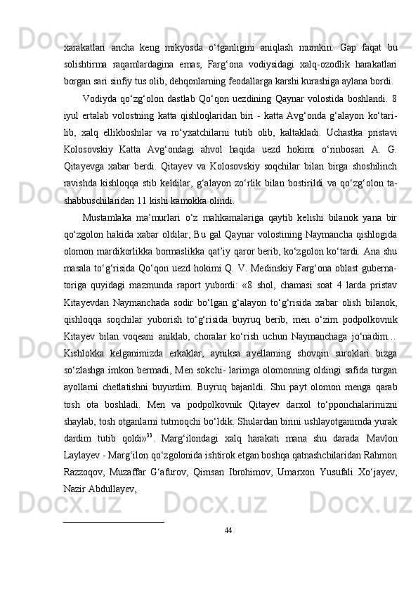 44xarakatlari   ancha   keng   mikyosda   о‘tganligini   aniqlash   mumkin.   Gap   faqat   bu
solishtirma   raqamlardagina   emas,   Farg‘ona   vodiysidagi   xalq-ozodlik   harakatlari
borgan   sari   sinfiy   tus   olib,   dehqonlarning   feodallarga   karshi   kurashiga   aylana   bordi.
Vodiyda   qо‘zg‘olon   dastlab   Qо‘qon   uezdining   Qaynar   volostida   boshlandi.   8
iyul   ertalab   volostning   katta   qishloqlaridan   biri   -   katta   Avg‘onda   g‘alayon   kо‘tari-
lib,   xalq   ellikboshilar   va   rо‘yxatchilarni   tutib   olib,   kaltakladi.   Uchastka   pristavi
Kolosovskiy   Katta   Avg‘ondagi   ahvol   haqida   uezd   hokimi   о‘rinbosari   A.   G.
Qitayevga   xabar   berdi.   Qitayev   va   Kolosovskiy   soqchilar   bilan   birga   shoshilinch
ravishda   kishloqqa   stib   keldilar,   g‘alayon   zо‘rlik   bilan   bostirildi   va   qо‘zg‘olon   ta-
shabbuschilaridan 11   kishi   kamokka   olindi.
Mustamlaka   ma’murlari   о‘z   mahkamalariga   qaytib   kelishi   bilanok   yana   bir
qо‘zgolon   hakida   xabar   oldilar,   Bu   gal   Qaynar   volostining   Naymancha   qishlogida
olomon mardikorlikka bormaslikka qat’iy qaror berib, kо‘zgolon kо‘tardi. Ana shu
masala tо‘g‘risida Qо‘qon uezd hokimi Q. V. Medinskiy Farg‘ona oblast  guberna-
toriga   quyidagi   mazmunda   raport   yubordi:   «8   shol,   chamasi   soat   4   larda   pristav
Kitayevdan   Naymanchada   sodir   bо‘lgan   g‘alayon   tо‘g‘risida   xabar   olish   bilanok,
qishloqqa   soqchilar   yuborish   tо‘g‘risida   buyruq   berib,   men   о‘zim   podpolkovnik
Kitayev   bilan   voqeani   aniklab,   choralar   kо‘rish   uchun   Naymanchaga   jо‘nadim…
Kishlokka   kelganimizda   erkaklar,   ayniksa   ayellarning   shovqin   suroklari   bizga
sо‘zlashga  imkon  bermadi,  Men  sokchi-   larimga  olomonning oldingi  safida  turgan
ayollarni   chetlatishni   buyurdim.   Buyruq   bajarildi.   Shu   payt   olomon   menga   qarab
tosh   ota   boshladi.   Men   va   podpolkovnik   Qitayev   darxol   tо‘pponchalarimizni
shaylab,   tosh   otganlarni tutmoqchi bо‘ldik. Shulardan birini ushlayotganimda yurak
dardim   tutib   qoldi» 33
.   Marg‘ilondagi   xalq   harakati   mana   shu   darada   Mavlon
Laylayev   -   Marg‘ilon   qо‘zgolonida ishtirok etgan boshqa qatnashchilaridan Rahmon
Razzoqov,   Muzaffar   G‘afurov,   Qimsan   Ibrohimov,   Umarxon   Yusufali   Xо‘jayev,
Nazir   Abdullayev, 