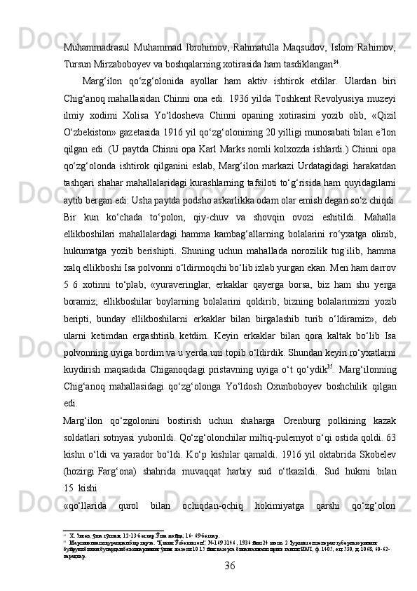 Muhammadrasul   Muhammad   Ibrohimov,   Rahmatulla   Maqsudov,   Islom   Rahimov,
Tursun   Mirzaboboyev   va   boshqalarning   xotirasida   ham   tasdiklangan 34
.
Marg‘ilon   qо‘zg‘olonida   ayollar   ham   aktiv   ishtirok   etdilar.   Ulardan   biri
Chig‘anoq mahallasidan   Chinni  ona edi. 1936 yilda Toshkent  Revolyusiya  muzeyi
ilmiy   xodimi   Xolisa   Yо‘ldosheva   Chinni   opaning   xotirasini   yozib   olib,   «Qizil
О‘zbekiston» gazetasida 1916 yil qо‘zg‘olonining 20 yilligi munosabati bilan e’lon
qilgan edi. (U paytda Chinni opa Karl Marks nomli kolxozda ishlardi.) Chinni opa
qо‘zg‘olonda   ishtirok   qilganini   eslab,   Marg‘ilon   markazi   Urdatagidagi   harakatdan
tashqari shahar mahallalaridagi kurashlarning tafsiloti tо‘g‘risida ham quyidagilarni
aytib bergan edi: Usha paytda podsho askarlikka odam olar emish degan sо‘z chiqdi.
Bir   kun   kо‘chada   tо‘polon,   qiy-chuv   va   shovqin   ovozi   eshitildi.   Mahalla
ellikboshilari   mahallalardagi   hamma   kambag‘allarning   bolalarini   rо‘yxatga   olinib,
hukumatga   yozib   berishipti.   Shuning   uchun   mahallada   norozilik   tug`ilib,   hamma
xalq ellikboshi   Isa polvonni о‘ldirmoqchi bо‘lib izlab yurgan ekan. Men ham darrov
5   6   xotinni   tо‘plab,   «yuraveringlar,   erkaklar   qayerga   borsa,   biz   ham   shu   yerga
boramiz;   ellikboshilar   boylarning   bolalarini   qoldirib,   bizning   bolalarimizni   yozib
beripti,   bunday   ellikboshilarni   erkaklar   bilan   birgalashib   turib   о‘ldiramiz»,   deb
ularni   ketimdan   ergashtirib   ketdim.   Keyin   erkaklar   bilan   qora   kaltak   bо‘lib   Isa
polvonning   uyiga bordim va u yerda uni topib о‘ldirdik. Shundan keyin rо‘yxatlarni
kuydirish   maqsadida   Chiganoqdagi   pristavning   uyiga   о‘t   qо‘ydik 35
.   Marg‘ilonning
Chig‘anoq   mahallasidagi   qо‘zg‘olonga   Yо‘ldosh   Oxunboboyev   boshchilik   qilgan
edi.
Marg‘ilon   qо‘zgolonini   bostirish   uchun   shaharga   Orenburg   polkining   kazak
soldatlari   sotnyasi   yuborildi.   Qо‘zg‘olonchilar   miltiq-pulemyot   о‘qi   ostida   qoldi.   63
kishn   о‘ldi   va   yarador   bо‘ldi.   Kо‘p   kishilar   qamaldi.   1916   yil   oktabrida   Skobelev
(hozirgi   Farg‘ona)   shahrida   muvaqqat   harbiy   sud   о‘tkazildi.   Sud   hukmi   bilan
15   kishi
«qо‘llarida      qurol      bilan      ochiqdan-ochiq      hokimiyatga      qarshi      qо‘zg‘olon
34
Х.   Зияев,   ўша   тўплам,   12-13-бетлар.Ўша   жойда,   16-   69-бетлар.
35
Маргилонлаги   курашдан   бир   парча.   "Қизил   Ўзбекистон",   №   169   3146   ,   1936   йил   24   июль.   2   Туркистон   генерал-губернаторининг  
буйруғи   билан   булардан   баъзиларининг   ўлим   жазоси   10   15   йил   каторга   билан   алмаштирил-   ган   шгИАЛ, ф.   1405,   оп,   530,   д.   1068,   60-62-
варақлар.
36