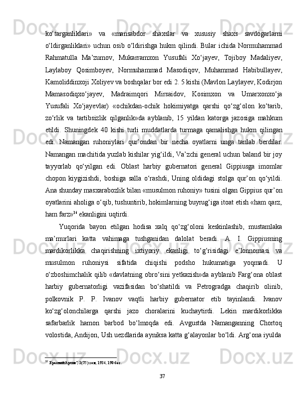 37kо‘targanliklari»   va   «mansabdor   shaxslar   va   xususiy   shaxs   savdogarlarni
о‘ldirganliklari»  uchun   osib  о‘ldirishga   hukm  qilindi.  Bular  ichida  Normuhammad
Rahmatulla   Ma’zumov,   Mukarramxon   Yusufali   Xо‘jayev,   Tojiboy   Madaliyev,
Laylaboy   Qosimboyev,   Normuhammad   Masodiqov,   Muhammad   Habibullayev,
Kamoliddinxoji Xoliyev va boshqalar bor edi 2. 5 kishi (Mavlon Laylayev, Kodirjon
Mamasodiqxо‘jayev,   Madraimqori   Mirsaidov,   Kosimxon   va   Umarxonxо‘ja
Yusufali   Xо‘jayevlar)   «ochikdan-ochik   hokimiyatga   qarshi   qо‘zg‘olon   kо‘tarib,
zо‘rlik   va   tartibsizlik   qilganlik»da   ayblanib,   15   yildan   katorga   jazosiga   mahkum
etildi.   Shuningdek   40   kishi   turli   muddatlarda   turmaga   qamalishga   hukm   qilingan
edi.   Namangan   ruhoniylari   qur’ondan   bir   necha   oyatlarni   unga   tanlab   berdilar.
Namangan   machitida yuzlab kishilar yig‘ildi, Va’zchi general uchun baland bir joy
tayyorlab   qо‘yilgan   edi.   Oblast   harbiy   gubernatori   general   Gippiusga   imomlar
chopon   kiygizishdi,   boshiga   salla   о‘rashdi,   Uning   oldidagi   stolga   qur’on   qо‘yildi.
Ana   shunday   masxarabozlik   bilan   «musulmon   ruhoniy»   tusini   olgan   Gippius   qur’on
oyatlarini aholiga о‘qib, tushuntirib, hokimlarning buyrug‘iga itoat etish «ham qarz,
ham   farz» 36
 ekanligini   uqtirdi.
Yuqorida   bayon   etilgan   hodisa   xalq   qо‘zg‘oloni   keskinlashib,   mustamlaka
ma’murlari   katta   vahimaga   tushganidan   dalolat   beradi.   A.   I.   Gippiusning
mardikorlikka   chaqirishning   ixtiyoriy   ekanligi   tо‘g‘risidagi   e’lonnomasi   va
musulmon   ruhoniysi   sifatida   chiqishi   podsho   hukumatiga   yoqmadi.   U
о‘zboshimchalik  qilib «davlatning obrо‘sini  yetkazish»da  ayblanib  Farg‘ona oblast
harbiy   gubernatorligi   vazifasidan   bо‘shatildi   va   Petrogradga   chaqirib   olinib,
polkovnik   P.   P.   Ivanov   vaqtli   harbiy   gubernator   etib   tayinlandi.   Ivanov
kо‘zg‘olonchilarga   qarshi   jazo   choralarini   kuchaytirdi.   Lekin   mardikorlikka
safarbarlik   hamon   barbod   bо‘lmoqda   edi.   Avgustda   Namanganning   Chortoq
volostida,   Andijon,   Ush   uezdlarida   ayniksa   katta   g‘alayonlar   bо‘ldi.   Arg‘ona   iyulda
36  
Красний   Архив",   2(75)-том,   1936,   190-бет.