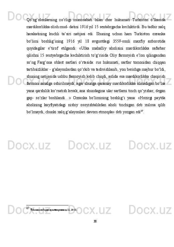 38Qо‘zg‘olonlarning   zо‘rligi   munosabati   bilan   chor   hukumati   Turkiston   о‘lkasida
mardikorlikka olish mud- datini 1916 yil 15 sentabrgacha kechiktirdi. Bu tadbir xalq
harakatining   kuchli   ta’siri   natijasi   edi.   Shuning   uchun   ham   Turkiston   oxranka
bо‘limi   boshlig‘ining   1916   yil   18   avgustdagi   3559-sonli   maxfiy   axborotida
quyidagilar   e’tirof   etilgandi:   «Ulka   mahalliy   aholisini   mardikorlikka   safarbar
qilishni 15 sentyabrgacha   kechiktirish   tо‘g‘risida   Oliy   farmoyish   e’lon   qilingandan
sо‘ng   Farg‘ona   oblast   sartlari   о‘rtasida:   rus   hukumati,   sartlar   tomonidan   chiqqan
tartibsizliklar   -   g‘alayonlardan   qо‘rkib   va   tashvishlanib,   yon   berishga   majbur   bо‘ldi,
shuning   natijasida ushbu farmoyish kelib chiqdi, aslida esa mardikorlikka chaqirish
farmoni   amalga oshirilmaydi; agar shunga qaramay mardikorlikka olinadigan bо‘lsa
yana   qarshilik kо‘rsatish kerak, ana shundagina ular sartlarni tinch qо‘yishar, degan
gap-   sо‘zlar   boshlandi…»   Oxranka   bо‘limining   boshlig‘i   yana:   «Hozirgi   paytda
aholining   kayfiyatidagi   nisbiy   osoyishtalikdan   aholi   tinchigan   deb   xulosa   qilib
bо‘lmaydi,   chunki   xalq   g‘alayonlari   davom   etmoqda»   deb   yozgan   edi 37
.
37  
Ўзбекистон   Тарих   музейн   архиви,   д.   11,   10-31. 