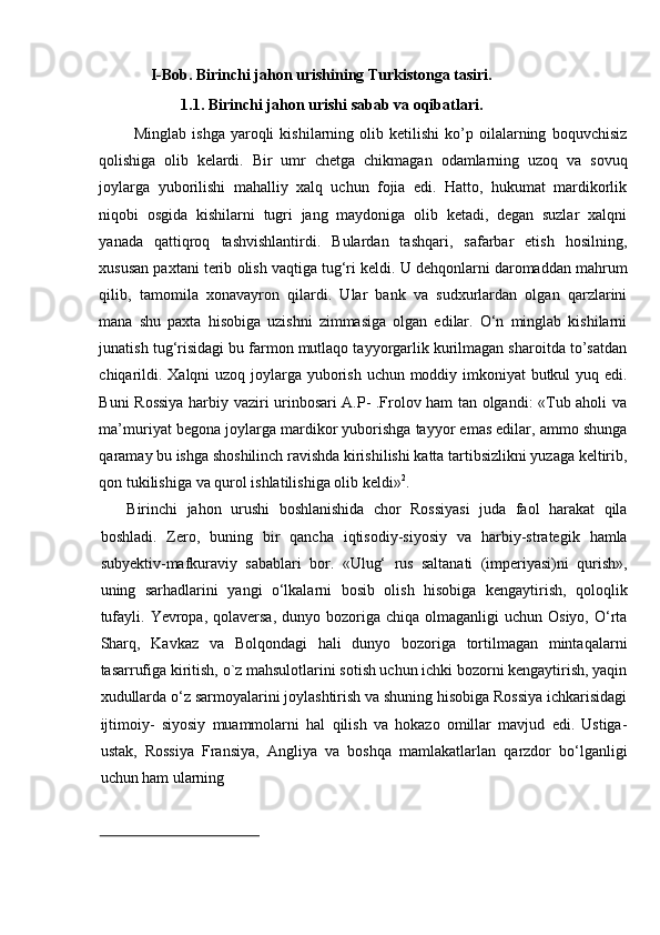 I-Bob.   Birinchi   jahon   urishining   Turkistonga   tasiri.
1.1. Birinchi   jahon   urishi   sabab   va   oqibatlari.
Minglab   ishga   yaroqli   kishilarning  olib   ketilishi   ko’p   oilalarning   boquvchisiz
qolishiga   olib   kelardi.   Bir   umr   chetga   chikmagan   odamlarning   uzoq   va   sovuq
joylarga   yuborilishi   mahalliy   xalq   uchun   fojia   edi.   Hatto,   hukumat   mardikorlik
niqobi   osgida   kishilarni   tugri   jang   maydoniga   olib   ketadi,   degan   suzlar   xalqni
yanada   qattiqroq   tashvishlantirdi.   Bulardan   tashqari,   safarbar   etish   hosilning,
xususan paxtani terib   olish   vaqtiga   tug‘ri   keldi.   U   dehqonlarni   daromaddan   mahrum
qilib,   tamomila   xonavayron   qilardi.   Ular   bank   va   sudxurlardan   olgan   qarzlarini
mana   shu   paxta   hisobiga   uzishni   zimmasiga   olgan   edilar.   О‘n   minglab   kishilarni
junatish tug‘risidagi   bu farmon mutlaqo tayyorgarlik kurilmagan sharoitda to’satdan
chiqarildi. Xalqni   uzoq   joylarga   yuborish   uchun   moddiy   imkoniyat   butkul   yuq   edi.
Buni   Rossiya   harbiy   vaziri urinbosari A.P- .Frolov ham tan olgandi: «Tub aholi va
ma’muriyat begona   joylarga mardikor yuborishga tayyor emas edilar, ammo shunga
qaramay bu ishga   shoshilinch   ravishda   kirishilishi   katta   tartibsizlikni   yuzaga   keltirib,
qon   tukilishiga   va   qurol ishlatilishiga   olib   keldi» 2
.
Birinchi   jahon   urushi   boshlanishida   chor   Rossiyasi   juda   faol   harakat   qila
boshladi.   Zero,   buning   bir   qancha   iqtisodiy-siyosiy   va   harbiy-strategik   hamla
subyektiv-mafkuraviy   sabablari   bor.   «Ulug‘   rus   saltanati   (imperiyasi)ni   qurish»,
uning   sarhadlarini   yangi   о‘lkalarni   bosib   olish   hisobiga   kengaytirish,   qoloqlik
tufayli.   Yevropa, qolaversa,  dunyo  bozoriga  chiqa  olmaganligi  uchun  Osiyo,  О‘rta
Sharq,   Kavkaz   va   Bolqondagi   hali   dunyo   bozoriga   tortilmagan   mintaqalarni
tasarrufiga   kiritish, о`z mahsulotlarini sotish uchun ichki bozorni kengaytirish, yaqin
xudullarda   о‘z sarmoyalarini joylashtirish va shuning hisobiga Rossiya ichkarisidagi
ijtimoiy-   siyosiy   muammolarni   hal   qilish   va   hokazo   omillar   mavjud   edi.   Ustiga-
ustak,   Rossiya   Fransiya,   Angliya   va   boshqa   mamlakatlarlan   qarzdor   bо‘lganligi
uchun   ham   ularning 