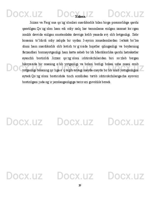 39Xulosa.
Jizzax va Farg`ona qo`zg`olonlari mardikorlik bilan birga poraxorlikga qarshi
qaratilgan.Qo`zg`olon   ham   edi   odiy   xalq   har   tamonlama   ezilgan   zaxmat   ko`rgan
xonlik   davrida   ezilgan   mustamlaka   davriga   kelib   yanada   avj   olib   ketganligi.   Sabr
kosasini   to’ldirdi   odiy   xalqda   bir   uydan   3-ayrim   xonadaonlardan   1erkak   bo’lsa
shuni   ham   mardikorlik   olib   ketish   to`g`risida   hujatlar   qilinganligi   va   boylarning
farzandlari   bormayotganligi ham katta sabab bo`ldi Mardikorlika qarshi hatrakatlar
ayanchli   bostirildi   Jizzax   qo`zg`oloni   ishtirokchilaridan   biri   so`zlab   bergan
hikoyasida   bir   onaning   o`lib   yotganligi   va   bolasi   borligi   bolasi   usha   onani   emib
yotganligi bolaning   qo`liga o`q tegib suyagi mayda-mayda bo`lib sinib yotnganligini
aytadi.Qo`zg`oloni   bostirishda   tinch   axollidan   tortib   ishtirokchilarigacha   ayovsiz
bostirilgani juda og`ir   jazolanganligiga   tarix   uzi   guvohlik   beradi.