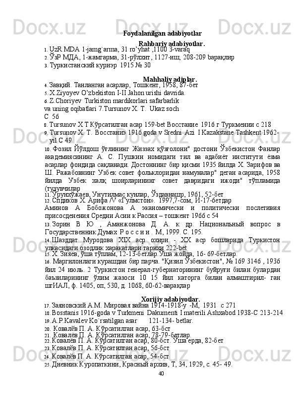 40Foydalanilgan   adabiyotlar
Rahbariy adabiyotlar.
1. UzR   MDA   1-jamg`arma,   31   ro’yhat   ,1100   3-varaq
2. ЎзР   МДА,   1-жамгарма,   31-рўлхит,   1127-иш,   208-209   bарақлир
3. Туркистанский   куриэр   1915   №   30
Mahhaliy   adiplar.
4. Завқий.   Танланган   асарлар,   Тошкент,   1958,   87-бет
5. X.Ziyoyev   O’zbekiston   I-II   Jahon   urishi   davrida.
6. Z.Choriyev   Turkiston   mardikorlari   safarbarlik  
va   uning   oqibatlari   7.Tursunov   X. T.  Ukaz soch  
C   56
8. Tursunov   X   T   Кўрсатилган   асар   159-bet   Восстание   1916 г   Туркмении с   218
9. Tursunov   X.   T.   Восстаниэ   1916   goda   v   Sredni   Azi   I   Kazakstane   Tashkent   1962-
yil C 49
10. Фозил   Йўлдош   ўғлининг   Жиззах   қўзғолони"   достони   Ўзбекистон   Фанлар
академиясининг   А.   С.   Пушкин   номидаги   тил   ва   адабиёт   институти   ёзма
асарлар фондида сақланади. Достоннинг бир қисми 1935 йилда Х.   Зарифов ва
Ш.   Ражабовнинг   Узбек   совет   фольклоридан   намуналар"   деган   асарида,   1958
йилда   Узбек   халқ   шоирларининг   совет   давридаги   ижоди"   тўпламида
(тузувчилар
11. Ўрунхўжаев,   Унутилмас   кунлар,   Ўздавнашр,   1961,   52-бет
12. Спдиков   X.   Арифа   /V   «Гулмстон».   1997,7-сом,   И-17-6етдар
Аминов   А   Бобожонова   А   эканомически   и   политически   послетивия
присосденения Средни Асии к Рассия –   тошкент   1966   c 54
13. Зорин   В   Ю   ,   Аманжoнова   Д.   А.   к   др.   Национальный   вопрос   в
Государственник Думах   Р о с с и и .   М,   1999.   С. 195.
14. Шазддат   Муродова   XIX   аср   охири   -   XX   аср   бошларида   Туркистон
улкасидаги озодлик харакатлари тарихи   222-bet
15. Х.   Зияев,   ўша   тўплам,   12-13-бетлар.Ўша   жойда,   16-   69-бетлар.
16. Маргилонлаги курашдан бир парча. "Қизил Ўзбекистон", № 169 3146 , 1936
йил   24   июль.   2   Туркистон   генерал-губернаторининг   буйруғи   билан   булардан
баъзиларининг   ўлим   жазоси   10   15   йил   каторга   билан   алмаштирил-   ган
шгИАЛ, ф. 1405, оп, 530, д.   1068, 60-62-варақлар
Xorijiy   adabiyotlar.
17. Заяновский А.М.   Мировая   вайна 1914-1918-y   -M,   1931   c   271
18. Bosstanis   1916-goda   v   Turkmeni   Dakumenti   I   materili   Ashxabod 1938-C   213-214
19. A.P.Kavalev   Ko`rsatilgan   asar 121-134-   betlar.
20. Ковал вӗ   П.   А.   Кўрсатилган   асар,   63-бст
21. Ковалёв   П.   А.   Кўрсатилган   асар,   78-79-бетлар.
22. Ковалёв   П.   А. Кўрсатилган   асар,   80-бст.   Ўша   ерда,   82-бет
23. Ковал в
ӗ   П.   А.   Кўрсатилган   асар,   56-бст
24. Ковал в
ӗ   П.   А.   Кўрсатилган   асар,   54-бст
25. Дневник   Куропаткини,   Красный   архив,   Т,   34,   1929,   с.   45-   49. 