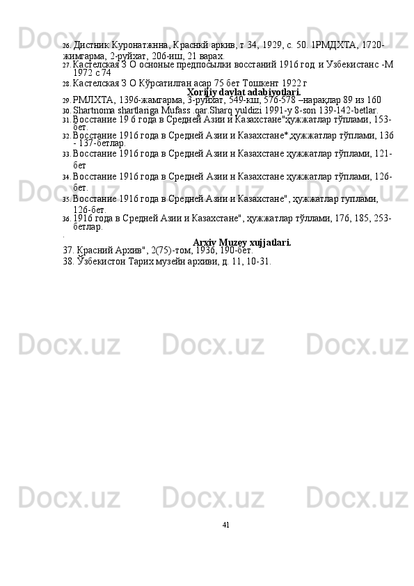 4126. Дистник   Куронатжнна,   Краснкй   аркив,   т   34,   1929,   с.   50.   1РМДХТА,   1720-
жимгарма,   2-руйхат,   206-иш,   21   варах.
27. Кастелская   З   О   осноные предпосылки   восстаний   1916   год   и   Узбекистанс   -М  
1972   с   74
28. Кастелская   З   О   Кўрсатилган   асар 75   бет   Тошкент   1922   г
Xorijiy davlat   adabiyotlari.
29. РМЛХТА,   1396-жамгарма,   3-руйхат,   549-кш,   576-578   –нарақлар   89   из   160
30. Shartnoma   shartlariga   Mufass   .qar.Sharq   yuldizi   1991-y   8-son   139-142-betlar.
31. Восстание   19   6   года   в   Средней   Азии   и   Казахстане"ҳужжатлар   тўплами,   153-
бет.
32. Восстание   1916   года   в   Средней Азии   и   Казахстане*,ҳужжатлар   тўплами,   136  
-   137-бетлар.
33. Восстание   1916   года   в   Средней Азии   н   Казахстане   ҳужжатлар   тўплами,   121-
бет
34. Восстание   1916   года   в   Средней   Азии   н   Казахстане   ҳужжатлар   тўплами,   126-
бет.
35. Восстание   1916   года   в   Средней Азии   и   Казахстане",   ҳужжатлар   туплами,  
126-бет.
36. 1916   года   в   Средней   Азии   и   Казахстане",   ҳужжатлар   тўллами,   176,   185,   253-
бетлар..
Arxiv   Muzey   xujjatlari.
37.   Красний   Архив",   2(75)-том,   1936,   190-бет.
38.   Ўзбекистон   Тарих   музейн   архиви,   д.   11,   10-31. 