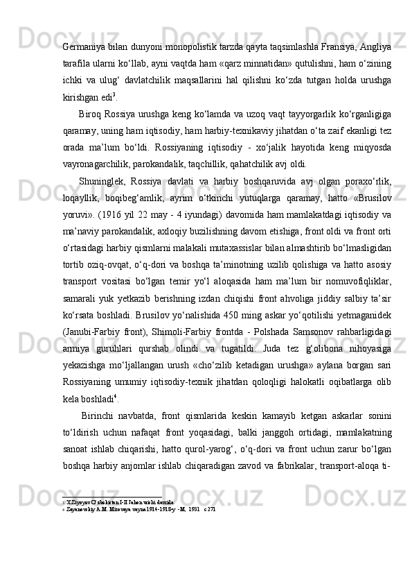 Germaniya bilan dunyoni monopolistik tarzda qayta taqsimlashla Fransiya, Angliya
tarafila ularni kо‘llab, ayni vaqtda ham «qarz minnatidan» qutulishni, ham о‘zining
ichki   va   ulug‘   davlatchilik   maqsallarini   hal   qilishni   kо‘zda   tutgan   holda   urushga
kirishgan edi 3
.
Biroq Rossiya urushga keng kо‘lamda va uzoq vaqt tayyorgarlik kо‘rganligiga
qaramay, uning ham iqtisodiy, ham harbiy-texnikaviy jihatdan о‘ta zaif ekanligi tez
orada   ma’lum   bо‘ldi.   Rossiyaning   iqtisodiy   -   xо‘jalik   hayotida   keng   miqyosda
vayronagarchilik,   parokandalik,   taqchillik,   qahatchilik avj   oldi.
Shuninglek,   Rossiya   davlati   va   harbiy   boshqaruvida   avj   olgan   poraxо‘rlik,
loqayllik,   boqibeg‘amlik,   ayrim   о‘tkinchi   yutuqlarga   qaramay,   hatto   «Brusilov
yoruvi». (1916 yil 22 may - 4 iyundagi) davomida ham mamlakatdagi iqtisodiy va
ma’naviy parokandalik, axloqiy buzilishning davom etishiga, front oldi va front orti
о‘rtasidagi harbiy qismlarni malakali mutaxassislar bilan almashtirib bо‘lmasligidan
tortib   oziq-ovqat,   о‘q-dori   va   boshqa   ta’minotning   uzilib   qolishiga   va   hatto   asosiy
transport   vositasi   bо‘lgan   temir   yо‘l   aloqasida   ham   ma’lum   bir   nomuvofiqliklar,
samarali   yuk   yetkazib   berishning   izdan   chiqishi   front   ahvoliga   jiddiy   salbiy   ta’sir
kо‘rsata  boshladi.   Brusilov yо‘nalishida 450 ming askar  yо‘qotilishi  yetmaganidek
(Janubi-Farbiy   front),   Shimoli-Farbiy   frontda   -   Polshada   Samsonov   rahbarligidagi
armiya   guruhlari   qurshab   olindi   va   tugatildi.   Juda   tez   g‘olibona   nihoyasiga
yekazishga   mо‘ljallangan   urush   «chо‘zilib   ketadigan   urushga»   aylana   borgan   sari
Rossiyaning   umumiy   iqtisodiy-texnik   jihatdan   qoloqligi   halokatli   oqibatlarga   olib
kela   boshladi 4
.
Birinchi   navbatda,   front   qismlarida   keskin   kamayib   ketgan   askarlar   sonini
tо‘ldirish   uchun   nafaqat   front   yoqasidagi,   balki   janggoh   ortidagi,   mamlakatning
sanoat   ishlab   chiqarishi,   hatto   qurol-yarog‘,   о‘q-dori   va   front   uchun   zarur   bо‘lgan
boshqa   harbiy   anjomlar   ishlab   chiqaradigan   zavod   va   fabrikalar,   transport-aloqa   ti-
3 X.Ziyoyev   O’zbekiston   I-II   Jahon   urishi   davrida
4 Zayanovskiy   A.M.   Mirovaya   vayna   1914-1918-y   -M,   1931   c   271 