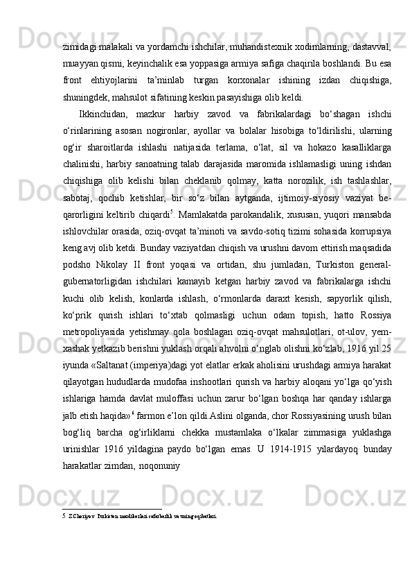 zimidagi malakali va yordamchi ishchilar, muhandistexnik xodimlarning, dastavval,
muayyan qismi, keyinchalik esa yoppasiga armiya safiga chaqirila boshlandi. Bu esa
front   ehtiyojlarini   ta’minlab   turgan   korxonalar   ishining   izdan   chiqishiga,
shuningdek,   mahsulot   sifatining keskin   pasayishiga   olib keldi.
Ikkinchidan,   mazkur   harbiy   zavod   va   fabrikalardagi   bо‘shagan   ishchi
о‘rinlarining   asosan   nogironlar,   ayollar   va   bolalar   hisobiga   tо‘ldirilishi,   ularning
og‘ir   sharoitlarda   ishlashi   natijasida   terlama,   о‘lat,   sil   va   hokazo   kasalliklarga
chalinishi,   harbiy   sanoatning   talab   darajasida   maromida   ishlamasligi   uning   ishdan
chiqishiga   olib   kelishi   bilan   cheklanib   qolmay,   katta   norozilik,   ish   tashlashlar,
sabotaj,   qochib   ketishlar,   bir   sо‘z   bilan   aytganda,   ijtimoiy-siyosiy   vaziyat   be-
qarorligini  keltirib   chiqardi 5
.   Mamlakatda   parokandalik,   xususan,   yuqori   mansabda
ishlovchilar   orasida,   oziq-ovqat ta’minoti va savdo-sotiq tizimi sohasida korrupsiya
keng avj olib ketdi.   Bunday vaziyatdan chiqish va urushni davom ettirish maqsadida
podsho   Nikolay   II   front   yoqasi   va   ortidan,   shu   jumladan,   Turkiston   general-
gubernatorligidan   ishchilari   kamayib   ketgan   harbiy   zavod   va   fabrikalarga   ishchi
kuchi   olib   kelish,   konlarda   ishlash,   о‘rmonlarda   daraxt   kesish,   sapyorlik   qilish,
kо‘prik   qurish   ishlari   tо‘xtab   qolmasligi   uchun   odam   topish,   hatto   Rossiya
metropoliyasida   yetishmay   qola   boshlagan   oziq-ovqat   mahsulotlari,   ot-ulov,   yem-
xashak yetkazib berishni yuklash   orqali ahvolni о‘nglab olishni kо‘zlab, 1916 yil 25
iyunda «Saltanat (imperiya)dagi   yot elatlar erkak aholisini urushdagi armiya harakat
qilayotgan hududlarda mudofaa   inshootlari qurish va harbiy aloqani yо‘lga qо‘yish
ishlariga   hamda   davlat   muloffasi   uchun   zarur   bо‘lgan   boshqa   har   qanday   ishlarga
jalb etish haqida» 6
 farmon e’lon   qildi.Aslini olganda, chor Rossiyasining urush bilan
bog‘liq   barcha   og‘irliklarni   chekka   mustamlaka   о‘lkalar   zimmasiga   yuklashga
urinishlar   1916   yildagina   paydo   bо‘lgan   emas.   U   1914-1915   yilardayoq   bunday
harakatlar   zimdan,   noqonuniy
5 Z.Choriyev   Turkiston   mardikorlari   safarbarlik   va   uning   oqibatlari. 