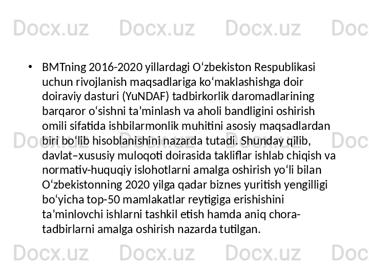 •
BMTning 2016-2020 yillardagi O‘zbekiston Respublikasi 
uchun rivojlanish maqsadlariga ko‘maklashishga doir 
doiraviy dasturi (YuNDAF) tadbirkorlik daromadlarining 
barqaror o‘sishni ta’minlash va aholi bandligini oshirish 
omili sifatida ishbilarmonlik muhitini asosiy maqsadlardan 
biri bo‘lib hisoblanishini nazarda tutadi. Shunday qilib, 
davlat–xususiy muloqoti doirasida takliflar ishlab chiqish va 
normativ-huquqiy islohotlarni amalga oshirish yo‘li bilan 
O‘zbekistonning 2020 yilga qadar biznes yuritish yengilligi 
bo‘yicha top-50 mamlakatlar reytigiga erishishini 
ta’minlovchi ishlarni tashkil etish hamda aniq chora-
tadbirlarni amalga oshirish nazarda tutilgan.