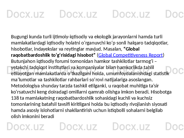 Bugungi kunda turli ijtimoiy-iqtisodiy va ekologik jarayonlarni hamda turli 
mamlakatlardagi iqtisodiy holatni o‘rganuvchi ko‘p sonli halqaro tadqiqotlar, 
hisobotlar, indayekslar va reytinglar mavjud. Masalan,  “Global 
raqobatbardoshlik to‘g‘risidagi hisobot”  ( Global Competitiveness Report ) 
Butunjahon iqtisodiy forumi tomonidan hamkor tashkilotlar tarmog‘i – 
yetakchi tadqiqot institutlari va kompaniyalar bilan hamkorlikda tahlil 
etilayotgan mamlakatlarda o‘tkazilgani holda, umumfoydalanishdagi statistik 
ma’lumotlar va tashkilotlar rahbarlari so‘rovi natijalariga asoslangan. 
Metodologiya shunday tarzda tashkil etilganki, u raqobat muhitiga ta’sir 
ko‘rsatuvchi keng doiradagi omillarni qamrab olishga imkon beradi. Hisobotga 
138 ta mamlakatning raqobatbardoshlik sohasidagi kuchli va kuchsiz 
tomonlarining batafsil tavsifi kiritilgani holda bu iqtisodiy rivojlanish siyosati 
hamda asosiy islohotlarni shakllantirish uchun istiqbolli sohalarni belgilab 
olish imkonini beradi 