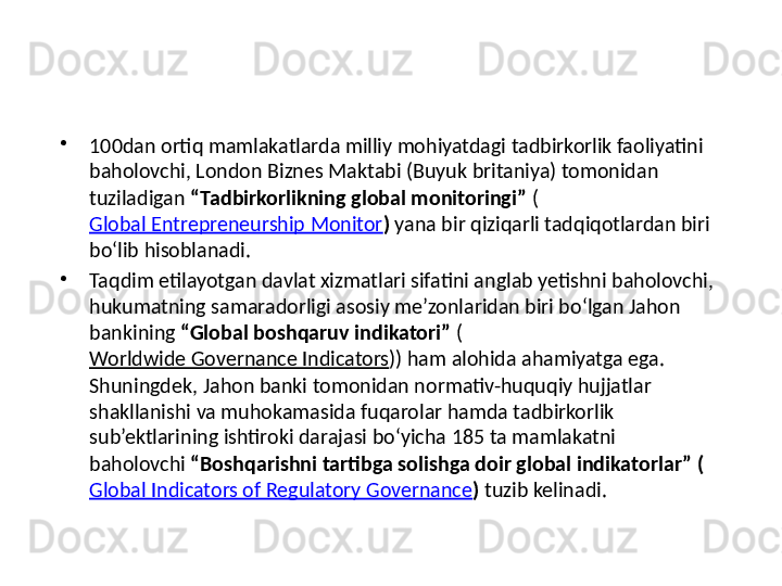 •
100dan ortiq mamlakatlarda milliy mohiyatdagi tadbirkorlik faoliyatini 
baholovchi, London Biznes Maktabi (Buyuk britaniya) tomonidan 
tuziladigan  “Tadbirkorlikning global monitoringi”  (
Global Entrepreneurship Monitor )  yana bir qiziqarli tadqiqotlardan biri 
bo‘lib hisoblanadi.
•
Taqdim etilayotgan davlat xizmatlari sifatini anglab yetishni baholovchi, 
hukumatning samaradorligi asosiy me’zonlaridan biri bo‘lgan Jahon 
bankining  “Global boshqaruv indikatori”  (
Worldwide Governance Indicators )) ham alohida ahamiyatga ega. 
Shuningdek, Jahon banki tomonidan normativ-huquqiy hujjatlar 
shakllanishi va muhokamasida fuqarolar hamda tadbirkorlik 
sub’ektlarining ishtiroki darajasi bo‘yicha 185 ta mamlakatni 
baholovchi  “Boshqarishni tartibga solishga doir global indikatorlar”   (
Global Indicators of Regulatory Governance )  tuzib kelinadi. 